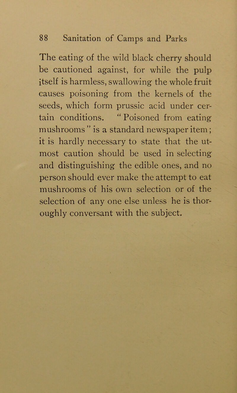 The eating of the wild black cherry should be cautioned against, for while the pulp itself is harmless, swallowing the whole fruit causes poisoning from the kernels of the seeds, which form prussic acid under cer- tain conditions. “ Poisoned from eating mushrooms ” is a standard newspaper item; it is hardly necessary to state that the ut- most caution should be used in selecting and distinguishing the edible ones, and no person should ever make the attempt to eat mushrooms of his own selection or of the selection of any one else unless he is thor- oughly conversant with the subject.