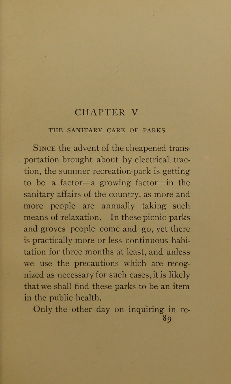 CHAPTER V THE SANITARY CARE OF PARKS Since the advent of the cheapened trans- portation brought about by electrical, trac- tion, the summer recreation-park is getting to be a factor—a growing factor—in the sanitary affairs of the country, as more and more people are annually taking such means of relaxation. In these picnic parks and groves people come and go, yet there is practically more or less continuous habi- tation for three months at least, and unless we use the precautions which are recog- nized as necessary for such cases, it is likely that we shall find these parks to be an item in the public health. Only the other day on inquiring in re-
