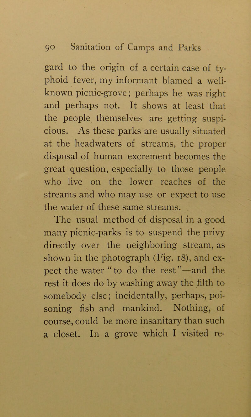 gard to the origin of a certain case of ty- phoid fever, my informant blamed a well- known picnic-grove; perhaps he was right and perhaps not. It shows at least that the people^ themselves are getting suspi- cious. As these parks are usually situated at the headwaters of streams, the proper disposal of human excrement becomes the great question, especially to those people who live on the lower reaches of the streams and who may use or expect to use the water of these same streams. The usual method of disposal in a good many picnic-parks is to suspend the privy directly over the neighboring stream, as shown in the photograph (Fig. i8), and ex- pect the water “ to do the rest ”—and the rest it does do by washing away the filth to somebody else; incidentally, perhaps, poi- soning fish and mankind. Nothing, of course, could be more insanitary than such a closet. In a grove which I visited re-