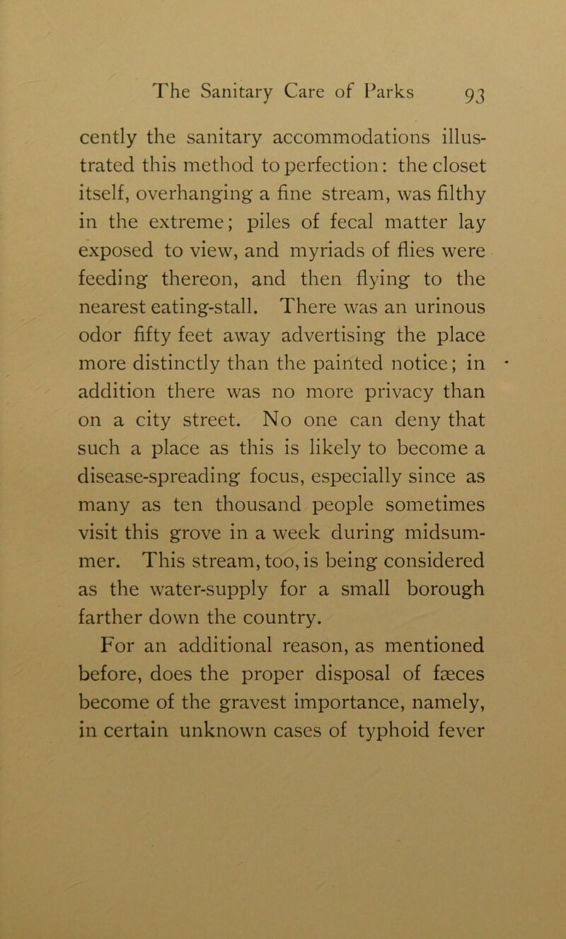 cently the sanitary accommodations illus- trated this method to perfection: the closet itself, overhanging a fine stream, was filthy in the extreme; piles of fecal matter lay exposed to view, and myriads of flies were feeding thereon, and then flying to the nearest eating-stall. There was an urinous odor fifty feet away advertising the place more distinctly than the painted notice; in * addition there was no more privacy than on a city street. No one can deny that such a place as this is likely to become a disease-spreading focus, especially since as many as ten thousand people sometimes visit this grove in a week during midsum- mer. This stream, too, is being considered as the water-supply for a small borough farther down the country. For an additional reason, as mentioned before, does the proper disposal of faeces become of the gravest importance, namely, in certain unknown cases of typhoid fever