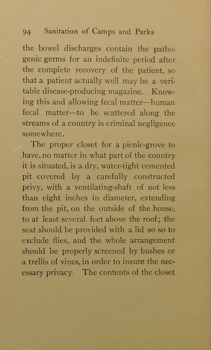 the bowel discharges contain the patho- genic germs for an indefinite period after the complete recovery of the patient, so that a patient actually well may be a veri- table disease-producing magazine. Know- ing this and allowing fecal matter—human fecal matter—to be scattered along the streams of a country is criminal negligence somewhere. The proper closet for a picnic-grove to have, no matter in what part of the country it is situated, is a dry, water-tight cemented pit covered by a carefully constructed privy, with a ventilating-shaft of not less than eight inches in diameter, extending from the pit, on the outside of the house, to at least several feet above the roof; the seat should be provided with a lid so so to exclude flies, and the whole arrangement should be properly screened by bushes or a trellis of vines, in order to insure the nec- essary privacy. The contents of the closet