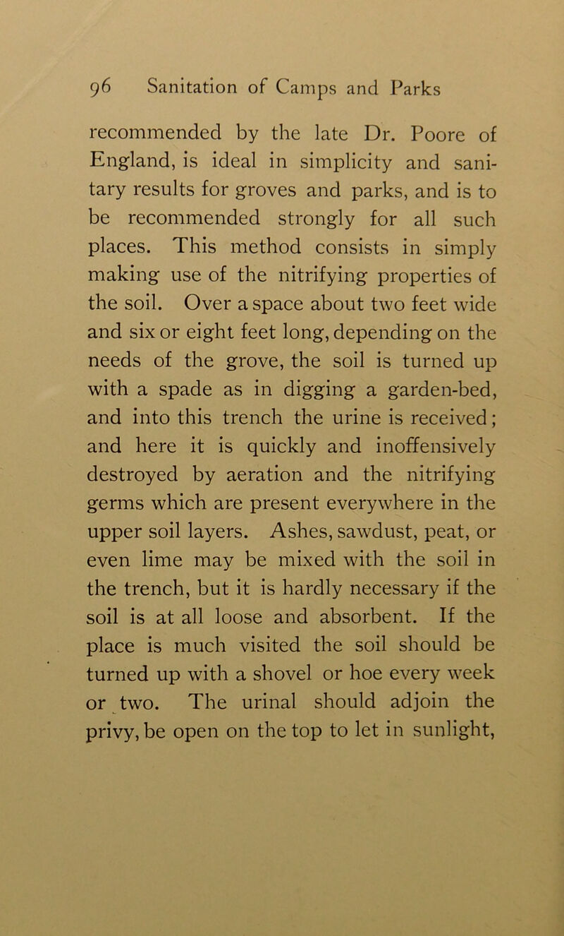 recommended by the late Dr. Poore of England, is ideal in simplicity and sani- tary results for groves and parks, and is to be recommended strongly for all such places. This method consists in simply making use of the nitrifying properties of the soil. Over a space about two feet wide and six or eight feet long, depending on the needs of the grove, the soil is turned up with a spade as in digging a garden-bed, and into this trench the urine is received; and here it is quickly and inoffensively destroyed by aeration and the nitrifying germs which are present everywhere in the upper soil layers. Ashes, sawdust, peat, or even lime may be mixed with the soil in the trench, but it is hardly necessary if the soil is at all loose and absorbent. If the place is much visited the soil should be turned up with a shovel or hoe every week or two. The urinal should adjoin the privy, be open on the top to let in sunlight.