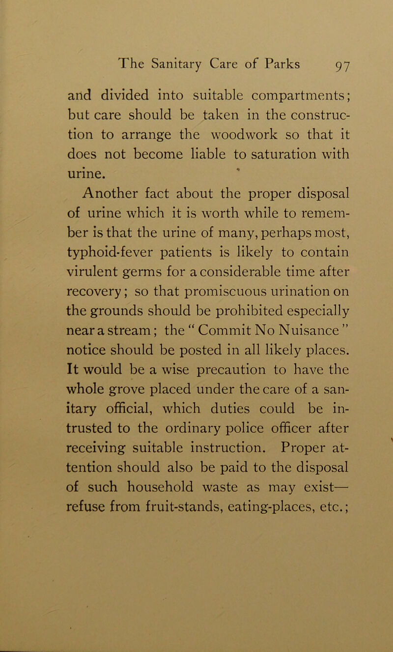 and divided into suitable compartments; but care should be taken in the construc- tion to arrange the woodwork so that it does not become liable to saturation with urine. Another fact about the proper disposal of urine which it is worth while to remem- ber is that the urine of many, perhaps most, typhoid-fever patients is likely to contain virulent germs for a considerable time after recovery; so that promiscuous urination on the grounds should be prohibited especially near a stream; the “ Commit No Nuisance ” notice should be posted in all likely places. It would be a wise precaution to have the whole grove placed under the care of a san- itary official, which duties could be in- trusted to the ordinary police officer after receiving suitable instruction. Proper at- tention should also be paid to the disposal of such household waste as may exist— refuse from fruit-stands, eating-places, etc.;