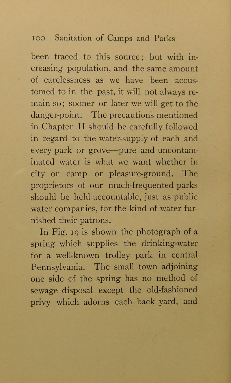 been traced to this source; but with in- creasing population, and the same amount of carelessness as we have been accus- tomed to in the past, it will not always re- main so; sooner or later we will get to the danger-point. The precautions mentioned in Chapter II should be carefully followed in regard to the water-supply of each and every park or grove—pure and uncontam- inated water is what we want whether in city or camp or pleasure-ground. The proprietors of our much-frequented parks should be held accountable, just as public water companies, for the kind of water fur- nished their patrons. In Fig. 19 is shown the photograph of a spring which supplies the drinking-water for a well-known trolley park in central Pennsylvania. The small town adjoining one side of the spring has no method of sewage disposal except the old-fashioned privy which adorns each back yard, and