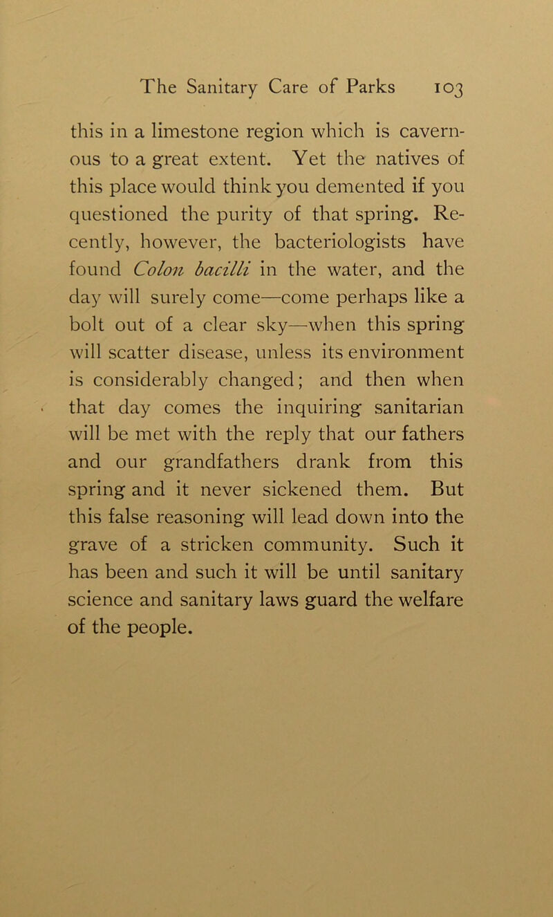 this in a limestone region which is cavern- ous to a great extent. Yet the natives of this place would think you demented if you questioned the purity of that spring. Re- cently, however, the bacteriologists have found Colon bacilli in the water, and the day will surely come—come perhaps like a bolt out of a clear sky—when this spring will scatter disease, unless its environment is considerably changed; and then when that day comes the inquiring sanitarian will be met with the reply that our fathers and our grandfathers drank from this spring and it never sickened them. But this false reasoning will lead down into the grave of a stricken community. Such it has been and such it will be until sanitary science and sanitary laws guard the welfare of the people.