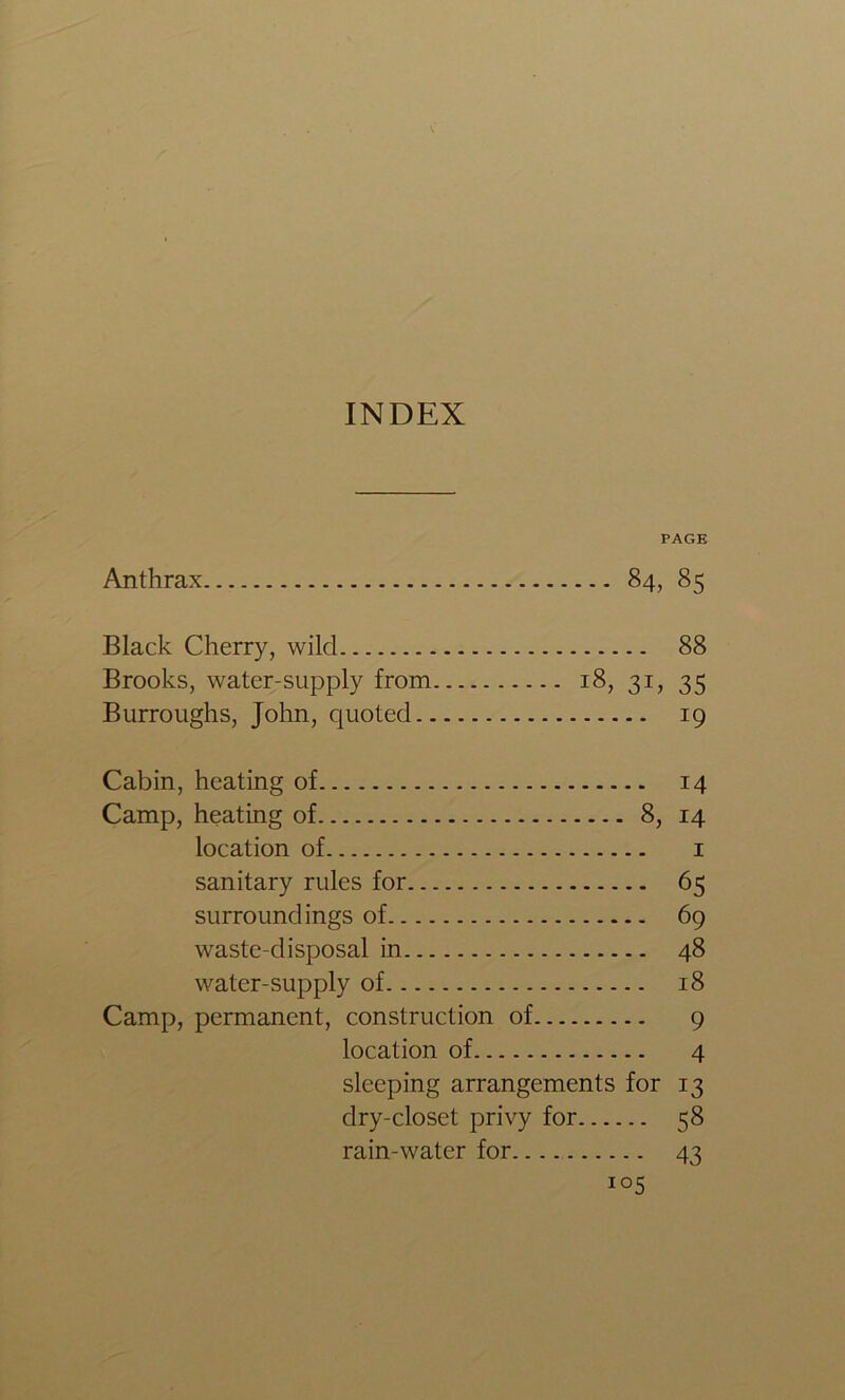 INDEX PAGE Anthrax 84, 85 Black Cherry, wild 88 Brooks, water-supply from 18, 31, 35 Burroughs, John, quoted 19 Cabin, heating of 14 Camp, heating of 8, 14 location of i sanitary rules for 65 surroundings of 69 waste-disposal in 48 water-supply of 18 Camp, permanent, construction of 9 location of 4 sleeping arrangements for 13 dry-closet privy for 58 rain-water for 43