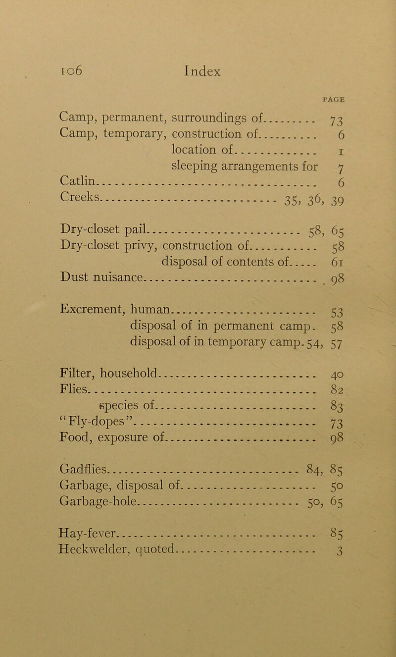 PAGE Camp, permanent, surroundings of 73 Camp, temporary, construction of 6 location of i sleeping arrangements for 7 Catlin 6 Creeks 35, 36, 39 Dry-closet pail 58, 65 Dry-closet privy, construction of 58 disposal of contents of 61 Dust nuisance 98 Excrement, human 53 disposal of in permanent camp. 58 disposal of in temporary camp. 54, 57 Filter, household 40 Flies 82 species of 83 “Fly-dopes” 73 Food, exposure of 98 Gadflies 84, 85 Garbage, disposal of 50 Garbage-hole 50, 65 Hay-fever 85 Heckwelder, quoted 3
