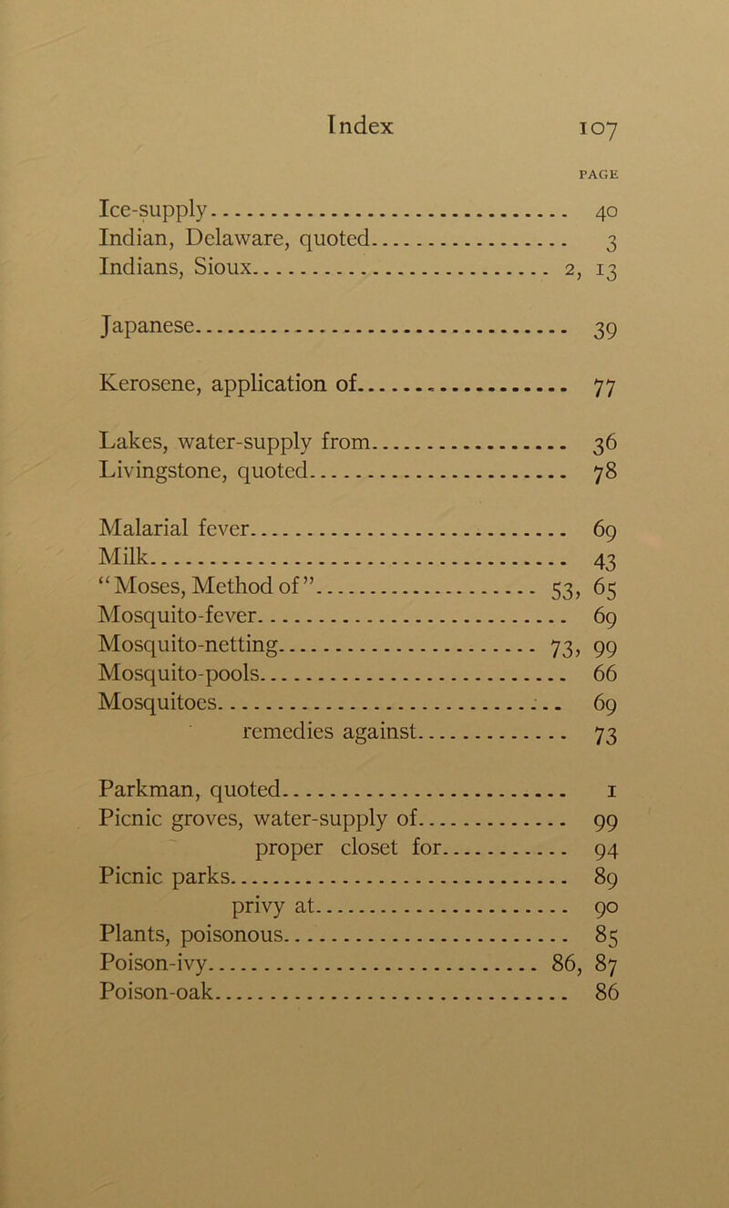 PAGE Ice-supply 40 Indian, Delaware, quoted 3 Indians, Sioux 2, 13 Japanese 39 Kerosene, application of 77 Lakes, water-supply from 36 Livingstone, quoted 78 Malarial fever 69 Milk 43 “ Moses, Method of ” 53, 65 Mosquito-fever 69 Mosquito-netting 73, 99 Mosquito-pools 66 Mosquitoes 69 remedies against 73 Parkman, quoted i Picnic groves, water-supply of 99 proper closet for 94 Picnic parks 89 privy at 90 Plants, poisonous 85 Poison-ivy 86, 87 Poison-oak 86