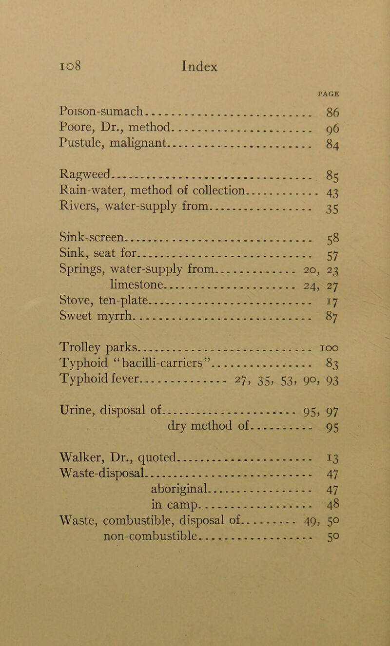 PAGE Poison-sumach 86 Poore, Dr., method 96 Pustule, malignant 84 Ragweed 85 Rain-water, method of collection 43 Rivers, water-supply from 35 Sink-screen 58 Sink, seat for 57 Springs, water-supply from 20, 23 limestone 24, 27 Stove, ten-plate 17 Sweet myrrh 87 Trolley parks 100 Typhoid “ bacilli-carriers ” 83 Typhoid fever 27, 35, 53, 90, 93 Urine, disposal of 95, 97 dry method of 95 Walker, Dr., quoted 13 Waste-disposal 47 aboriginal 47 in camp 48 Waste, combustible, disposal of 49, 50 non-combustible 50