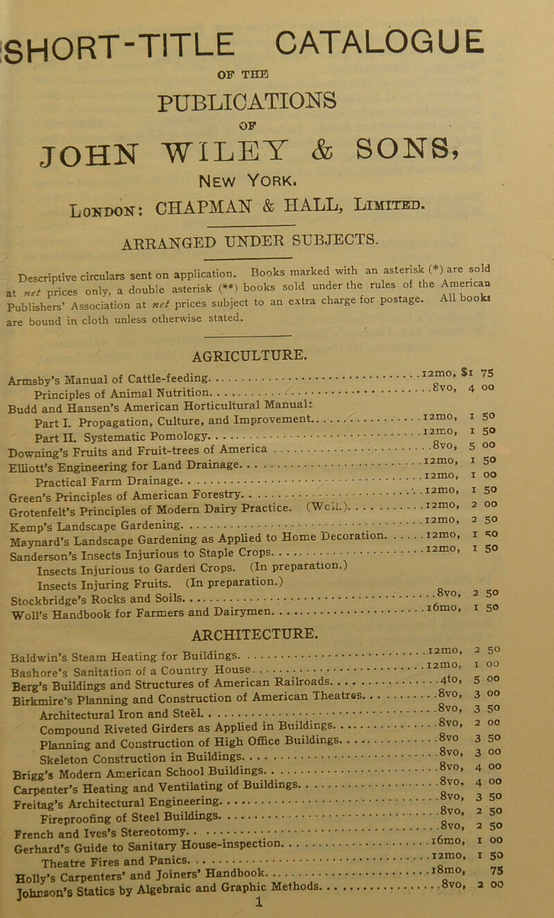 iSHORT-TlTLE CATALOGUE OF THE PUBLICATIONS OF JOHN WILEY & SONS» New York. Lokdon; chapman & HALL, Limited. arranged under subjects. Descriptive circulars sent on application. Books nnarked with an asterisk (*) are sold at prices only, a double asterisk (»*) books sold under the rules of the American Publishers’ Association at net prices subject to an e.xtra charge for postage. All book, are bound in cloth unless otherwise staled. AGRICULTURE. . . , ^ — i2mo, $i 75 Armsoy s manual oi 8vo, 4 00 Budd and Hansen’s American Horticultural Manual: .. . i2mo, I 50 Part I. Propagation, culture, ano iiuyiovcmci.. . . . i2mo, I 50 ±'arx oybicuittiiu o . . « .. . .. A. 8v0, 5 OO Downing S rrUUS ana riuit-ucca vx .. . i2mo, I 50 Elliott’s Engineering tor L-ana Drainage . . . i2mo, I 00 l^aCIlCai Xaim x/xaixia.^^ .... . T7.,.-=e+,-,T -. .lamo, 150 lireen s tT^mcipies oi Aincix^axx x . .. Grotenfelt’s Principles of Modem Dairy Practice. (WcjI.) .. . i2mo, 2 OO .. . i2mo, 2 50 Maynard’s Landscape Gardenmg as Applied to Home Decoration. .. Sanderson's Insects Injurious to Staple Crops • • Insects Injurious to Garden Crops. (In preparation.) Insects Injuring Fruits. (In preparation.) ... i2mo, I >;o ... i2mo, I 50 8vo, 2 50 StOCKOriage S auu t Woll S ManQDOOK lor raiiiicia <xxxu ARCHITECTURE. .. . . i2mo, 2 50 Daiawina oieam neauiig loi . .... ^ i2mo, I 00 Bashore s banitation or a v^uuuuy • Berg’s Buildings and Stmctures of American Railroads Birkmire’s Planning and Constmction of American Theatres 4to, 5 OO 8vo, 3 OO 8vo, 3 so Compound Riveted Girders as Applied m Buildings 8vo, 2 00 8vo 3 50 planning and Construction or Mign umce x>uiiuiii^» 8vo, 3 OO Skeleton Construction in rsuiiaings 8vo, 4 OO Brigg’s Modern American ocuooi liuiioingb 8vo. 4 OO Carpenter’s Heating and Ventilating or uunumgs, 8vo, 3 50 Freitag’s Architectural 8vo, 2 50 Fireproofing of Steel uuiiuiugs 8vo, 2 50 Frencn ana ivcs s Gerhard s Guide to aaniiaiy xxwud^ Theatre I'lres anu x'anxK.o. . . j TJaryA\>nn\r lOmO. 7S Holly 8 Carpenters ana jumexa • • • • Johnson’s Statics by Algebraic and Graphic Methods