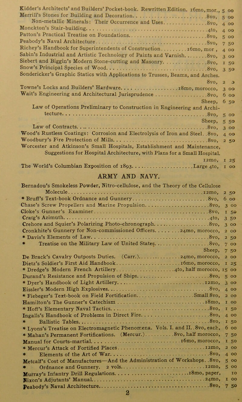 Kidder's Architects’and Builders’Pocket-book. Rewritten Edition. i6mo,mor., 5 00 Merrill’s Stones for Building and Decoration 8vo, 5 00 Non-metallic Minerals: Their Occurrence and Uses 8vo, 4 00 Monckton’s Stair-building ^to, 4 00 Patton’s Practical Treatise on Foundations 8vo, 5 00 Peabody’s Naval Architecture Svo, 7 50 Richey’s Handbook for Superintendents of Construction i6mo, mor , 4 00 Sabin’s Industrial and Artistic Technology of Paints and Varnish 8vo, 3 00 Siebert and Biggin’s Modern Stone-cutting and Masonry 8vo, i 50 Snow’s Principal Species of Wood 8vo, 3 50 Sondericker’s Graphic Statics with Applications to Trusses, Beams, and Arches. Svo, 2 3 Towne’s Locks and Builders’ Hardware iSmo, morocco, 3 00 Wait’s Engineering and Architectural Jurisprudence Svo, 6 00 Sheep, 6 50 Law of Operations Preliminary to Construction in Engineering and Archi- tecture Svo, 5 00 Sheep, 5 50 Law of Contracts Svo, 3 00 Wood’s Rustless Coatings: Corrosion and Electrolysis of Iron and Steel. .Svo, 4 00 Woodbury’s Fire Protection of Mills Svo, 2 50 Worcester and Atkinson’s Small Hospitals, Establishment and Maintenance, Suggestions for Hospital Architecture, with Plans for a Small HospitaL i2mo, I 25 The World’s Columbian Exposition of 1893 Large 4to, i 00 ARMY AND NAVY. Bernadou’s Smokeless Powder, Nitro-cellulose, and the Theory of the Cellulose Molecule i2mo, 2 50 * Bruff’s Text-book Ordnance and Gunnery Svo, 6 00 Chase’s Screw Propellers and Marine Propulsion Svo, 3 00 Cloke’s Gunner’s Examiner Svo, i 50 Crarg’s Azimtith 4to, 3 50 Crehore and Squier’s Polarizing Photo-chronograph Svo, 3 00 Cronkhite’s Gunnery for Non-commissioned OflScers 24mo, morocco, 2 00 * Davis’s Elements of Law Svo, 2 50 * Treatise on the Military Law of United States Svo, 7 00 Sheep, 7 50 De Brack’s Cavalry Outposts Duties. (Carr.) 24mo, morocco, 200 Dietz’s Soldier’s First Aid Handbook i6mo, morocco, i 25 ♦Dredge’s Modern French Artillery 4to, half morocco, 15 00 Durand’s Resistance and Propulsion of Ships Svo, 5 00 * Dyer’s Handbook of Light Artillery i2mo, 3 00 Eissler’s Modern High Explosives Svo, 4 00 * Fiebeger’s Text-book on Field Fortification Small Svo, 2 00 Hamilton’s The Gunner’s Catechism iSmo, i 00 * Hoff’s Elementary Naval Tactics Svo, i 50 Ingalls’s Handbook of Problems in Direct Fire Svo, 4 00 * Ballistic Tables 8vo, i 50 * Lyons’s Treatise on Electromagnetic Phenomena. Vols. I. and H. .Svo, each, 6 00 * Mahan’s Permanent Fortifications. (Mercur.) Svo, half morocco, 7 50 Manual for Courts-martial i6mo, morocco, i 50 * Mercur’s Attack of Fortified Places i2mo, 2 00 * Elements of the Art of War Svo, 4 00 Metcalf’s Cost of Manufactures—And the Administration of Workshops. .Svo, 5 00 * Ordnance and Gunnery. 2 vols i2mo, 5 00 Mixrray’s Infantry Drill Regulations iSmo, paper, 10 Fixon’s Adjutants’Manual 24mo, i 00 Peabody’s Naval Architecture 8vo, 7 50 a