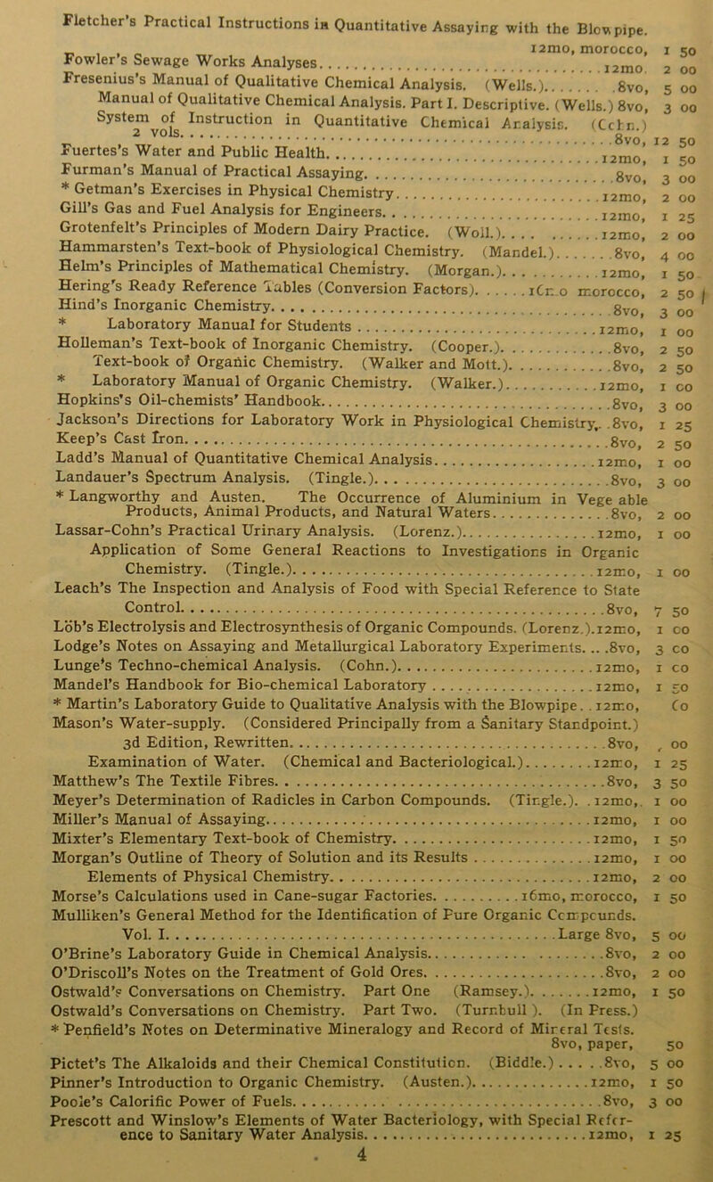 Fletcher’s Practical Instructions ia Quantitative Assaying with the Blovipipe. „ . . „ i2mo, morocco, Fowler s Sewage Works Analyses i2mo Fresenius’s Manual of Qualitative Chemical Analysis. (Weils.) 8vo, Manual of Qualitative Chemical Analysis. Part I. Descriptive. (Wells.) 8vo, System of Instruction in Quantitative Chemical Analysis. (Ccln.) 2 vois 8vo Fuertes’s Water and Public Health i2mo' Furman’s Manual of Practical Assaying gyo’ * Getman’s Exercises in Physical Chemistry . . i2mo* Gill’s Gas and Fuel Analysis for Engineers 12mo' Grotenfelt’s Principles of Modern Dairy Practice. (Woll.) i2mo! Hammarsten’s Text-book of Physiological Chemistry. (Mandel.) 8vo, Helm’s Principles of Mathematical Chemistry. (Morgan.) . . i2moI Hering's Ready Reference Tables (Conversion Factors) iCn.o morocco! Hind’s Inorganic Chemistry g^Q * Laboratory Manual for Students i2mo, Holleman’s Text-book of Inorganic Chemistry. (Cooper.) 8vo, Text-book of Organic Chemistry. (Walker and Mott.) 8vo! * Laboratory Manual of Organic Chemistry. (Walker.) i2mo, Hopkins’s Oil-chemists' Handbook Jackson’s Directions for Laboratory Work in Physiological Chemiislry,. .8vo, Keep’s Cast Iron Ladd’s Manual of Quantitative Chemical Analysis i2mo, Landauer’s Spectrum Analysis. (Tingle.) 8vo, * Langworthy and Austen. The Occurrence of Aluminium in Vege able Products, Animal Products, and Natural Waters 8vo, Lassar-Cohn’s Practical Urinary Analysis. (Lorenz.) izmo. Application of Some General Reactions to Investigations in Organic Chemistry. (Tingle.) i2mo, Leach’s The Inspection and Analysis of Food with Special Reference to State Control 8vo, Lob’s Electrolysis and Electrosynthesis of Organic Compounds. (Lorenz.).i2mo. Lodge’s Notes on Assaying and Metallurgical Laboratory Experiments... .8vo, Lunge's Techno-chemical Analysis. (Cohn.) i2mo, Mandel’s Handbook for Bio-chemical Laboratory izmo, * Martin’s Laboratory Guide to Qualitative Analysis with the Blowpipe. . izmo. Mason’s Water-supply. (Considered Principally from a Sanitary Standpoint.) 3d Edition, Rewritten 8vo, Examination of Water. (Chemical and Bacteriological.) izmo, Matthew’s The Textile Fibres 8vo, Meyer’s Determination of Radicles in Carbon Compounds. (Tingle.). . izmo,. Miller’s Manual of Assaying ; izmo, Mixter’s Elementary Text-book of Chemistry izmo, Morgan’s Outline of Theory of Solution and its Results izmo. Elements of Physical Chemistry izmo, Morse’s Calculations used in Cane-sugar Factories i6mo, morocco, Mulliken’s General Method for the Identification of Pure Organic Ccmpcunds. Vol. I Large 8vo, O’Brine’s Laboratory Guide in Chemical Analysis 8vo, O’DriscoU’s Notes on the Treatment of Gold Ores 8vo, Ostwald’p Conversations on Chemistry. Part One (Ramsey.) izmo, Ostwald’s Conversations on Chemistry. Part Two. (Turnbull). (In Press.) * Penfield’s Notes on Determinative Mineralogy and Record of Mineral Tests. 8vo, paper, Pictet’s The Alkaloids and their Chemical Constitution. (Biddle.) 8vo, , Pinner’s Introduction to Organic Chemistry. (Austen.) izmo, Poole’s Calorific Power of Fuels 8vo, , Prescott and Winslow’s Elements of Water Bacteriology, with Special Refer- ence to Sanitary Water Analysis izmo, 1 4 I 50 z 00 5 00 3 00 12 50 1 50 3 00 2 00 1 25 2 00 4 00 1 50 2 50 3 00 1 00 2 50 2 50 I CO 3 00 1 25 2 so 1 00 3 00 2 00 I 00 I 00 7 50 I CO 3 CO I CO I 50 Co , 00 I 25 3 50 I 00 I 00 I 50 1 00 2 00 1 50 5 00 2 00 2 00 1 50 50 5 00 I 50 00 25