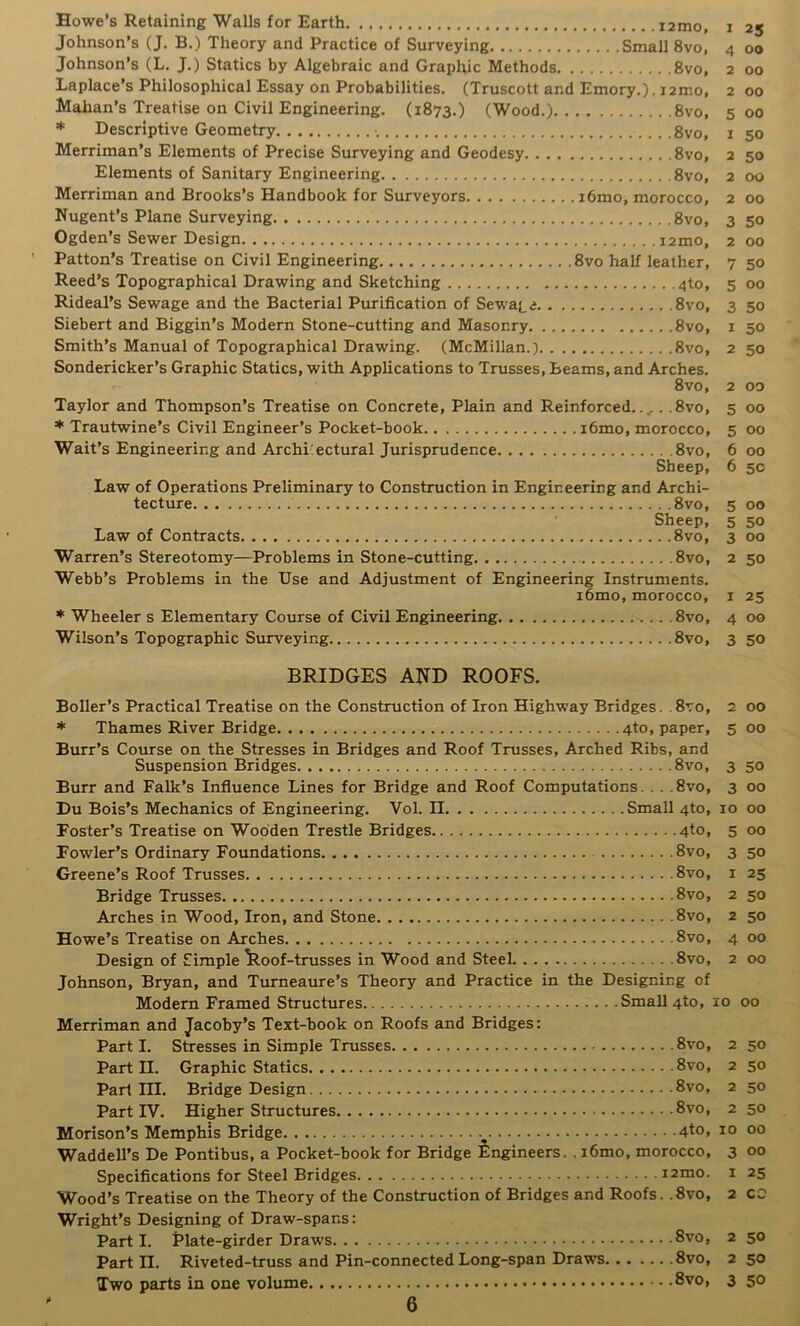 Howe's Retaining Walls for Earth lamo, Johnson’s (J. B.) Theory and Practice of Surveying Small 8vo, Johnson’s (L. J.) Statics by Algebraic and Graphic Methods 8vo, Laplace’s Philosophical Essay on Probabilities. (Truscott and Emory.). i2mo, idahan’s Treatise on Civil Engineering. (1873.) (Wood.) 8vo, * Descriptive Geometry 8vo, Merriman’s Elements of Precise Surveying and Geodesy 8vo, Elements of Sanitary Engineering 8vo, Merriman and Brooks’s Handbook for Surveyors i6mo, morocco, Nugent’s Plane Surveying 8vo, Ogden’s Sewer Design i2mo, Patton’s Treatise on Civil Engineering 8vo half leather, Reed’s Topographical Drawing and Sketching 4to, Rideal’s Sewage and the Bacterial Purification of Sewage 8vo, Siebert and Biggin’s Modern Stone-cutting and Masonry 8vo, Smith’s Manual of Topographical Drawing. (McMillan.) 8vo, Sondericker’s Graphic Statics, with Applications to Trusses, Beams, and Arches. 8vo, Taylor and Thompson’s Treatise on Concrete, Plain and Reinforced.., . .8vo, * Trautwine’s Civil Engineer’s Pocket-book i6mo, morocco, Wait’s Engineering and Archi'ectural Jurisprudence 8vo, Sheep, Law of Operations Preliminary to Construction in Engineering and Archi- tecture 8vo, Sheep, Law of Contracts 8vo, Warren’s Stereotomy—Problems in Stone-cutting 8vo, Webb’s Problems in the Use and Adjustment of Engineering Instruments. i6mo, morocco, * Wheeler s Elementary Course of Civil Engineering 8vo, Wilson’s Topographic Siurveying 8vo, 1 25 4 00 2 00 2 00 5 00 1 50 2 50 2 00 2 00 3 50 2 00 7 50 5 00 3 50 1 50 2 50 2 00 5 00 5 00 6 00 6 5C 5 00 5 50 3 00 2 50 I 25 4 00 3 50 BRIDGES AND ROOFS. Boiler’s Practical Treatise on the Construction of Iron Highway Bridges. . 8vo, 2 00 * Thames River Bridge 4to, paper, 5 00 Burr’s Course on the Stresses in Bridges and Roof Trusses, Arched Ribs, and Suspension Bridges 8vo, 3 50 Burr and Falk’s Influence Lines for Bridge and Roof Computations... .8vo, 3 00 Du Bois’s Mechanics of Engineering. Vol. II Small 4to, 10 00 Foster’s Treatise on Wooden Trestle Bridges.. 4to, 5 00 Fowler’s Ordinary Foundations 8vo, 3 50 Greene’s Roof Trusses 8vo, i 25 Bridge Trusses 8vo, 2 50 Arches in Wood, Iron, and Stone 8vo, 2 50 Howe’s Treatise on Arches 8vo, 4 00 Design of Simple ^oof-trusses in Wood and Steel 8vo, 2 00 Johnson, Bryan, and Turneaure’s Theory and Practice in the Designing of Modern Framed Structures Small 4to, 10 00 Merriman and Jacoby’s Text-book on Roofs and Bridges: Part I. Stresses in Simple Trusses 8vo, 2 50 Part II. Graphic Statics 8vo, 2 50 Part III. Bridge Design 8vo, 2 50 Part IV. Higher Structures 8vo, 2 50 Morison’s Memphis Bridge 4to, 10 00 Waddell’s De Pontibus, a Pocket-book for Bridge Engineers. . i6mo, morocco, 3 00 Specifications for Steel Bridges i2mo. i 25 Wood’s Treatise on the Theory of the Construction of Bridges and Roofs. .8vo, 2 CC Wright’s Designing of Draw-spans: Part I. Plate-girder Draws 8vo, 2 50 Part II. Riveted-truss and Pin-connected Long-span Draws 8vo, 2 50 Two parts in one volume 8vo, 3 50 *