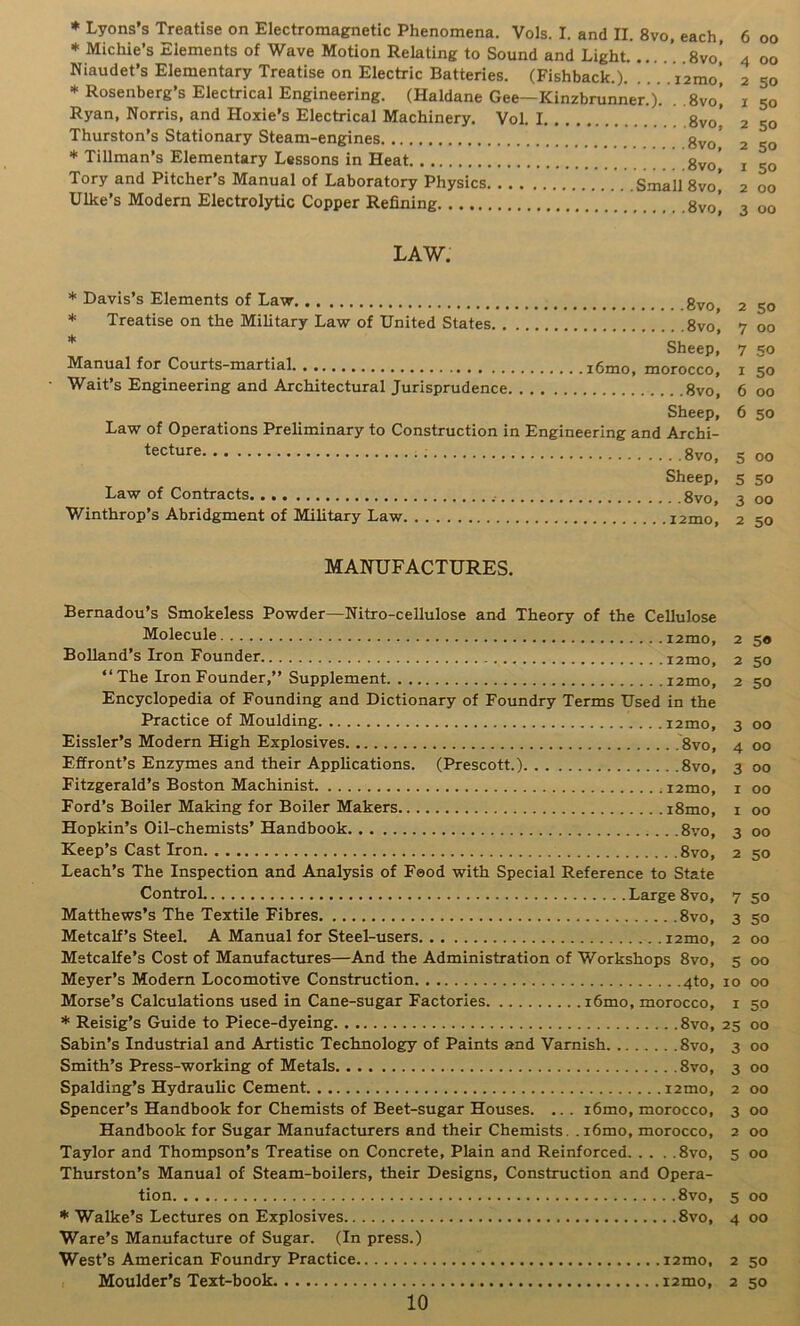 * Michie’s Elements of Wave Motion Relating to Sound and Light. ....’ 8vo’ Niaudet’s Elementary Treatise on Electric Batteries. (Fishback.). V.. . i2mo! * Rosenberg’s Electrical Engineering. (Haldane Gee—Kinzbrunner.). . .8vo[ Ryan, Norris, and Hoxie’s Electrical Machinery. Vol. 1 8vo' Thurston’s Stationary Steam-engines gvo’ * Tillman’s Elementary Lassons in Heat ' ’ ’ gy^’ Tory and Pitcher’s Manual of Laboratory Physics Small 8vo, Hike’s Modern Electrolytic Copper Refining gvo] LAW. * Davis’s Elements of Law * Treatise on the Military Law of United States 8vo', * Sheep, Manual for Courts-martial i6mo, morocco, - Wait’s Engineering and Architectural Jurisprudence 8vo, Sheep, Law of Operations Preliminary to Construction in Engineering and Archi- tecture ; 8vo, Sheep, Law of Contracts 8vo, Winthrop’s Abridgment of Military Law izmo 4 00 2 50 1 50 2 50 2 50 1 50 2 OO 3 OO 2 50 7 OO 7 50 1 50 6 00 6 50 5 00 5 50 3 OO 2 50 MANUFACTURES. Bernadou’s Smokeless Powder—Nitro-cellulose and Theory of the Cellulose Molecule izmo, z 50 BoUand’s Iron Founder izmo, z 50 “ The Iron Founder,” Supplement izmo, 2 50 Encyclopedia of Founding and Dictionary of Foundry Terms Used in the Practice of Moulding izmo, 3 00 Eissler’s Modern High Explosives .8vo, 4 00 Effront’s Enzymes and their Applications. (Prescott.) 8vo, 300 Fitzgerald’s Boston Machinist izmo, i 00 Ford’s Boiler Making for Boiler Makers i8mo, i 00 Hopkin’s Oil-chemists’ Handbook 8vo, 3 00 Keep’s Cast Iron 8vo, z 50 Leach’s The Inspection and Analysis of Food with Special Reference to State ControL Large 8vo, 7 50 Matthews’s The Textile Fibres 8vo, 3 50 Metcalf’s Steel. A Manual for Steel-users izmo, z 00 Metcalfe’s Cost of Manufactures—And the Administration of Workshops 8vo, 5 00 Meyer’s Modem Locomotive Construction 4to, 10 00 Morse’s Calculations used in Cane-sugar Factories i6mo, morocco, i 50 * Reisig’s Guide to Piece-dyeing 8vo, 25 00 Sabin’s Industrial and Artistic Technology of Paints and Varnish 8vo, 3 00 Smith’s Press-working of Metals 8vo, 3 00 Spalding’s Hydraulic Cement izmo, z 00 Spencer’s Handbook for Chemists of Beet-sugar Houses. ... i6mo, morocco, 3 00 Handbook for Sugar Manufacturers and their Chemists. . i6mo, morocco, 2 00 Taylor and Thompson’s Treatise on Concrete, Plain and Reinforced 8vo, 5 00 Thurston’s Manual of Steam-boilers, their Designs, Construction and Opera- tion 8vo, 5 00 * Walke’s Lectures on Explosives 8vo, 4 00 Ware’s Manufacture of Sugar. (In press.) West’s American Foundry Practice izmo, 2 50 Moulder’s Text-book izmo, 2 50 10