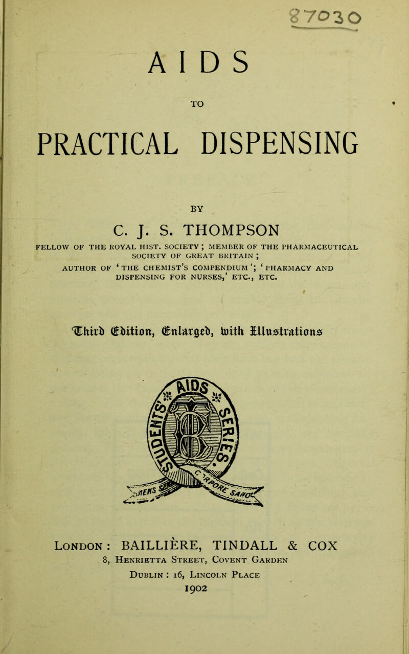 27020 AIDS TO PRACTICAL DISPENSING BY C. J. S. THOMPSON FELLOW OF THE ROYAL HIST. SOCIETY J MEMBER OF THE PHARMACEUTICAL SOCIETY OF GREAT BRITAIN ; AUTHOR OF ‘THE CHEMIST’S COMPENDIUM’; ‘PHARMACY AND DISPENSING FOR NURSES,’ ETC., ETC. ^htrb (ifiiiiixm, ®nla*$e), toitli Illustrations London; BAILLIERE, TINDALL & COX 8, Henrietta Street, Covent Garden Dublin : 16, Lincoln Place 1902