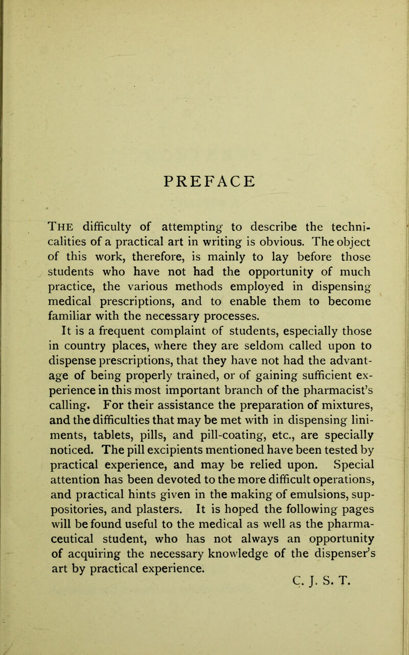 PREFACE The difficulty of attempting to describe the techni- calities of a practical art in writing is obvious. The object of this work, therefore, is mainly to lay before those students who have not had the opportunity of much practice, the various methods employed in dispensing medical prescriptions, and to enable them to become familiar with the necessary processes. It is a frequent complaint of students, especially those in country places, where they are seldom called upon to dispense prescriptions, that they have not had the advant- age of being properly trained, or of gaining sufficient ex- perience in this most important branch of the pharmacist’s calling. For their assistance the preparation of mixtures, and the difficulties that may be met with in dispensing lini- ments, tablets, pills, and pill-coating, etc., are specially noticed. The pill excipients mentioned have been tested by practical experience, and may be relied upon. Special attention has been devoted to the more difficult operations, and practical hints given in the making of emulsions, sup- positories, and plasters. It is hoped the following pages will be found useful to the medical as well as the pharma- ceutical student, who has not always an opportunity of acquiring the necessary knowledge of the dispenser’s art by practical experience. C. J. S. T.