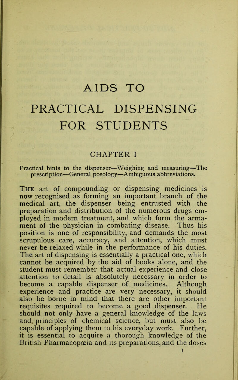 AIDS TO PRACTICAL DISPENSING FOR STUDENTS CHAPTER I Practical hints to the dispenser—Weighing and measuring—The prescription—General posology—Ambiguous abbreviations. The art of compounding or dispensing medicines is now recognised as forming an important branch of the medical art, the dispenser being entrusted with the preparation and distribution of the numerous drugs em- ployed in modern treatment, and which form the arma- ment of the physician in combating disease. Thus his position is one of responsibility, and demands the most scrupulous care, accuracy, and attention, which must never be relaxed while in the performance of his duties. The art of dispensing is essentially a practical one, which cannot be acquired by the aid of books alone, and the student must remember that actual experience and close attention to detail is absolutely necessary in order to become a capable dispenser of medicines. Although experience and practice are very necessary, it should also be borne in mind that there are other important requisites required to become a good dispenser. He should not only have a general knowledge of the laws and. principles of chemical science, but must also be capable of applying them to his everyday work. Further, it is essential to acquire a thorough knowledge of the British Pharmacopoeia and its preparations, and the doses