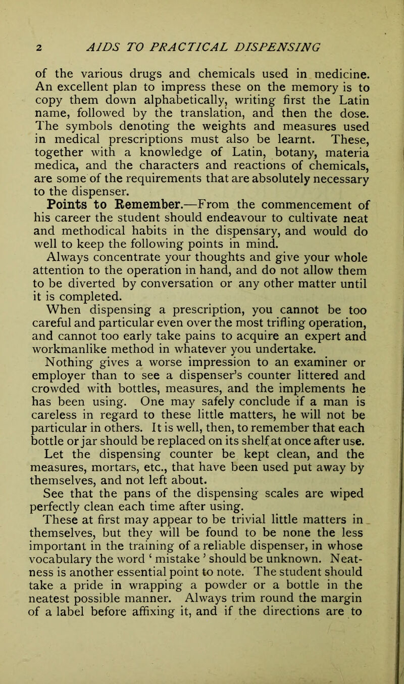 of the various drugs and chemicals used in medicine. An excellent plan to impress these on the memory is to copy them down alphabetically, writing first the Latin name, followed by the translation, and then the dose. The symbols denoting the weights and measures used in medical prescriptions must also be learnt. These, together with a knowledge of Latin, botany, materia medica, and the characters and reactions of chemicals, are some of the requirements that are absolutely necessary to the dispenser. Points to Remember.—From the commencement of his career the student should endeavour to cultivate neat and methodical habits in the dispensary, and would do well to keep the following points in mind. Always concentrate your thoughts and give your whole attention to the operation in hand, and do not allow them to be diverted by conversation or any other matter until it is completed. When dispensing a prescription, you cannot be too careful and particular even over the most trifling operation, and cannot too early take pains to acquire an expert and workmanlike method in whatever you undertake. Nothing gives a worse impression to an examiner or employer than to see a dispenser’s counter littered and crowded with bottles, measures, and the implements he has been using. One may safely conclude if a man is careless in regard to these little matters, he will not be particular in others. It is well, then, to remember that each bottle or jar should be replaced on its shelf at once after use. Let the dispensing counter be kept clean, and the measures, mortars, etc., that have been used put away by themselves, and not left about. See that the pans of the dispensing scales are wiped perfectly clean each time after using. These at first may appear to be trivial little matters in themselves, but they will be found to be none the less important in the training of a reliable dispenser, in whose vocabulary the word ‘ mistake ’ should be unknown. Neat- ness is another essential point to note. The student should take a pride in wrapping a powder or a bottle in the neatest possible manner. Always trim round the margin of a label before affixing it, and if the directions are to