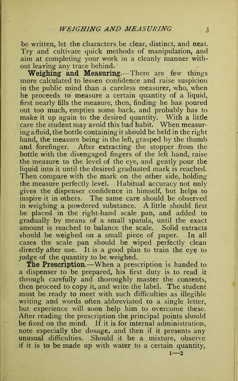 be written, let the characters be clear, distinct, and neat. Try and cultivate quick methods of manipulation, and aim at completing your work in a cleanly manner with- out leaving any trace behind. Weighing and Measuring.—There are few things more calculated to lessen confidence and raise suspicion in the public mind than a careless measurer, who, when he proceeds to measure a certain quantity of a liquid, first nearly fills the measure, then, finding he has poured out too much, empties some back, and probably has to make it up again to the desired quantity. With a little care the student may avoid this bad habit. When measur- ingafluid,the bottle containing it should be held in the right hand, the measure being in the left, grasped by the thumb and forefinger. After extracting the stopper from the bottle with the disengaged fingers of the left hand, raise the measure to the level of the eye, and gently pour the liquid into it until the desired graduated mark is reached. Then compare with the mark on the other side, holding the measure perfectly level. Habitual accuracy not only gives the dispenser confidence in himself, but helps to inspire it in others. The same care should be observed in weighing a powdered substance. A little should first be placed in the right-hand scale pan, and added to gradually by means of a small spatula, until the exact amount is reached to balance the scale. Solid extracts should be weighed on a small piece of paper. In all cases the scale pan should be wiped perfectly clean directly after use. It is a good plan to train the eye to judge of the quantity to be weighed. The Prescription.—When a prescription is handed to a dispenser to be prepared, his first duty is to read it through carefully and thoroughly master the contents, then proceed to copy it, and write the label. The student must be ready to meet with such difficulties as illegible writing and words often abbreviated to a single letter, but experience will soon help him to overcome these. After reading the prescription the principal points should be fixed on the mind. If it is for internal administration, note especially the dosage, and then if it presents any unusual difficulties. Should it be a mixture, observe if it is to be made up with water to a certain quantity, i—2