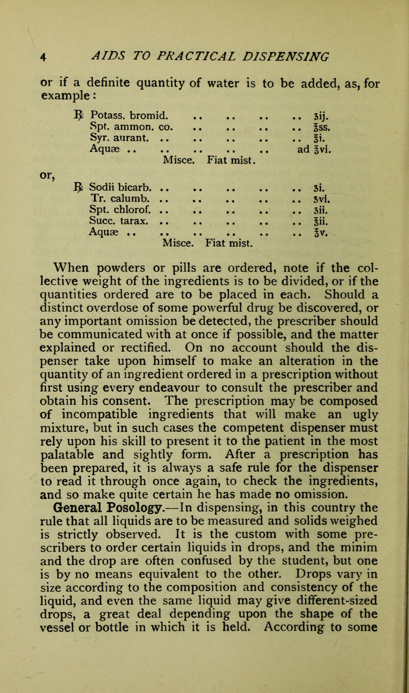 or if a definite quantity of water is to be added, as, for example: 3J Potass, bromid sij. Spt. ammon. co Iss. Syr. aurant. .. .. §i. Aquae .. .. .. .. .. ad §vi. Misce. Fiat mist, or, ^ Sodii bicarb 3i. Tr. calumb. .. .. .. .. .. svi. Spt. chlorof. 3ii. Succ. tarax $ii. Aquae ^v. Misce. Fiat mist. When powders or pills are ordered, note if the col- lective weight of the ingredients is to be divided, or if the quantities ordered are to be placed in each. Should a distinct overdose of some powerful drug be discovered, or any important omission be detected, the prescriber should be communicated with at once if possible, and the matter explained or rectified. On no account should the dis- penser take upon himself to make an alteration in the quantity of an ingredient ordered in a prescription without first using every endeavour to consult the prescriber and obtain his consent. The prescription may be composed of incompatible ingredients that will make an ugly mixture, but in such cases the competent dispenser must rely upon his skill to present it to the patient in the most palatable and sightly form. After a prescription has been prepared, it is always a safe rule for the dispenser to read it through once again, to check the ingredients, and so make quite certain he has made no omission. General Posology.—In dispensing, in this country the rule that all liquids are to be measured and solids weighed is strictly observed. It is the custom with some pre- scribers to order certain liquids in drops, and the minim and the drop are often confused by the student, but one is by no means equivalent to the other. Drops vary in size according to the composition and consistency of the liquid, and even the same liquid may give different-sized drops, a great deal depending upon the shape of the vessel or bottle in which it is held. According to some