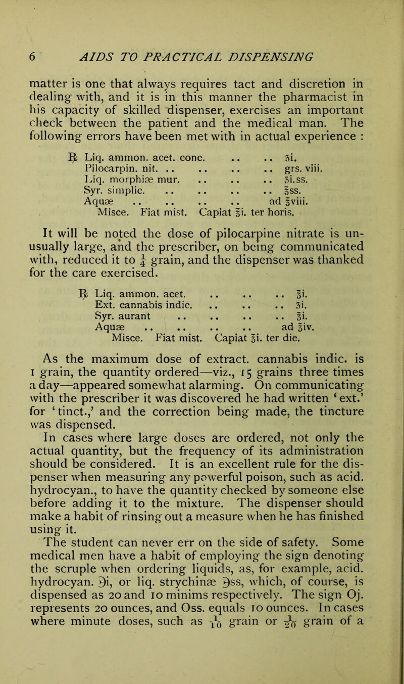 matter is one that always requires tact and discretion in dealing with, and it is in this manner the pharmacist in his capacity of skilled dispenser, exercises an important check between the patient and the medical man. The following errors have been met with in actual experience : Liq. ammon. acet. cone. .. .. si. Pilocarpin. nit. .. .. .. .. grs. viii. Liq. morphiae mur. .. .. .. Si.ss. Syr. simplic. .. .. .. .. §ss. Aquae .. .. .. .. ad § viii. Misce. Fiat mist. Capiat ii. ter horis. It will be noted the dose of pilocarpine nitrate is un- usually large, and the prescriber, on being communicated with, reduced it to \ grain, and the dispenser was thanked for the care exercised. 3^! Liq. ammon. acet %\. Ext. cannabis indie Si. Syr. aurant Si. Aquae ad Siv. Misce. Fiat mist. Capiat Si. ter die. As the maximum dose of extract, cannabis indie, is i grain, the quantity ordered—viz., 15 grains three times a day—appeared somewhat alarming. On communicating with the prescriber it was discovered he had written ‘ ext.’ for ‘tinct.,5 and the correction being made, the tincture was dispensed. In cases where large doses are ordered, not only the actual quantity, but the frequency of its administration should be considered. It is an excellent rule for the dis- penser when measuring any powerful poison, such as acid, hydrocyan., to have the quantity checked by someone else before adding it to the mixture. The dispenser should make a habit of rinsing out a measure when he has finished using it. The student can never err on the side of safety. Some medical men have a habit of employing the sign denoting the scruple when ordering liquids, as, for example, acid, hydrocyan. 5i, or liq. strychinae ^ss, which, of course, is dispensed as 20 and 10 minims respectively. The sign Oj. represents 20 ounces, and Oss. equals ro ounces. In cases where minute doses, such as grain or grain of a