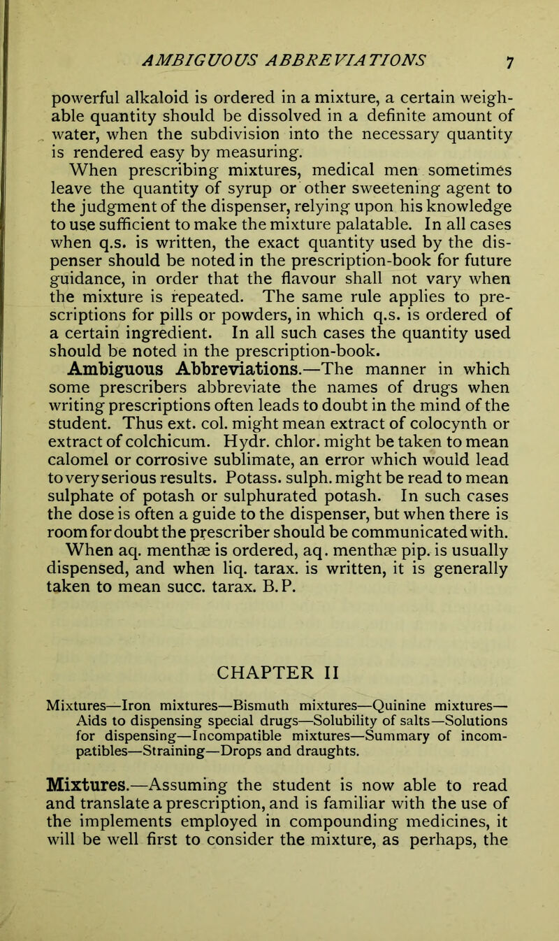 powerful alkaloid is ordered in a mixture, a certain weigh- able quantity should be dissolved in a definite amount of water, when the subdivision into the necessary quantity is rendered easy by measuring. When prescribing mixtures, medical men sometimes leave the quantity of syrup or other sweetening agent to the judgment of the dispenser, relying upon his knowledge to use sufficient to make the mixture palatable. In all cases when q.s. is written, the exact quantity used by the dis- penser should be noted in the prescription-book for future guidance, in order that the flavour shall not vary when the mixture is repeated. The same rule applies to pre- scriptions for pills or powders, in which q.s. is ordered of a certain ingredient. In all such cases the quantity used should be noted in the prescription-book. Ambiguous Abbreviations.—The manner in which some prescribers abbreviate the names of drugs when writing prescriptions often leads to doubt in the mind of the student. Thus ext. col. might mean extract of colocynth or extract of colchicum. Hydr. chlor. might be taken to mean calomel or corrosive sublimate, an error which would lead to very serious results. Potass, sulph. might be read to mean sulphate of potash or sulphurated potash. In such cases the dose is often a guide to the dispenser, but when there is room for doubt the prescriber should be communicated with. When aq. menthae is ordered, aq. menthae pip. is usually dispensed, and when liq. tarax. is written, it is generally taken to mean succ. tarax. B. P. CHAPTER II Mixtures—Iron mixtures—Bismuth mixtures—Quinine mixtures— Aids to dispensing special drugs—Solubility of salts—Solutions for dispensing—Incompatible mixtures—Summary of incom- patibles—Straining—Drops and draughts. Mixtures.—Assuming the student is now able to read and translate a prescription, and is familiar with the use of the implements employed in compounding medicines, it will be well first to consider the mixture, as perhaps, the