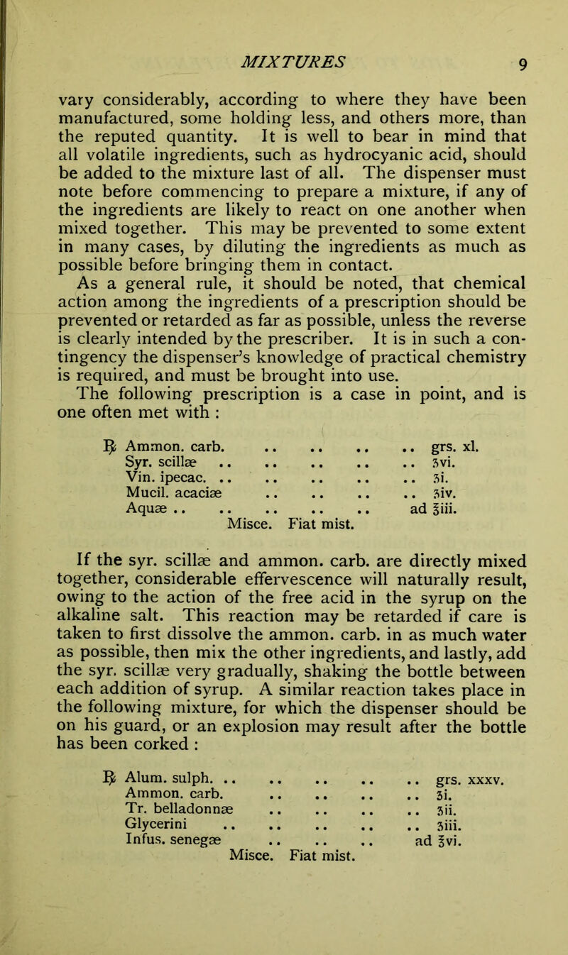 vary considerably, according to where they have been manufactured, some holding less, and others more, than the reputed quantity. It is well to bear in mind that all volatile ingredients, such as hydrocyanic acid, should be added to the mixture last of all. The dispenser must note before commencing to prepare a mixture, if any of the ingredients are likely to react on one another when mixed together. This may be prevented to some extent in many cases, by diluting the ingredients as much as possible before bringing them in contact. As a general rule, it should be noted, that chemical action among the ingredients of a prescription should be prevented or retarded as far as possible, unless the reverse is clearly intended by the prescribes It is in such a con- tingency the dispenser’s knowledge of practical chemistry is required, and must be brought into use. The following prescription is a case in point, and is one often met with : Ijfc Ammon, carb. grs. xl. Syr. scillae .. .. .. .. .. 3vi. Vin. ipecac. .. .. .. .. .. 3i. Mucil. acaciae .. .. .. .. 3iv. Aquae ad Siii. Misce. Fiat mist. If the syr. scillae and ammon. carb. are directly mixed together, considerable effervescence will naturally result, owing to the action of the free acid in the syrup on the alkaline salt. This reaction may be retarded if care is taken to first dissolve the ammon. carb. in as much water as possible, then mix the other ingredients, and lastly, add the syr. scillae very gradually, shaking the bottle between each addition of syrup. A similar reaction takes place in the following mixture, for which the dispenser should be on his guard, or an explosion may result after the bottle has been corked : Alum, sulph. .. .. .. .. .. grs. xxxv. Ammon, carb. 3i. Tr. belladonnae .. .. .. .. 3ii. Glycerini 3iii. Infus. senegas ad 3vi.