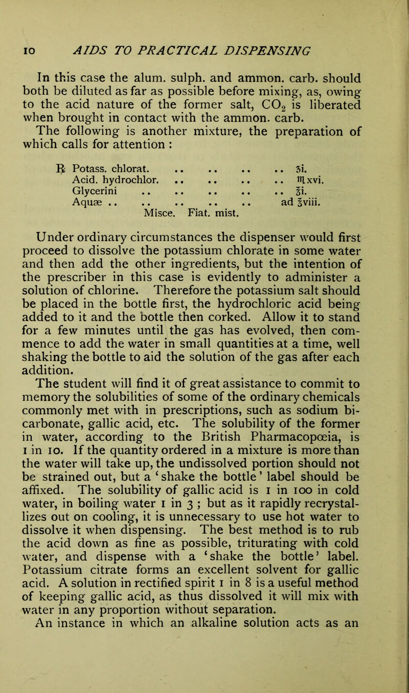 In this case the alum, sulph. and ammon. carb. should both be diluted as far as possible before mixing, as, owing to the acid nature of the former salt, C02 is liberated when brought in contact with the ammon. carb. The following is another mixture, the preparation of which calls for attention : Potass, chlorat. 3i. Acid, hydrochlor ttlxvi. Glycerini §i. Aquae ad Bviii. Misce. Fiat. mist. Under ordinary circumstances the dispenser would first proceed to dissolve the potassium chlorate in some water and then add the other ingredients, but the intention of the prescriber in this case is evidently to administer a solution of chlorine. Therefore the potassium salt should be placed in the bottle first, the hydrochloric acid being added to it and the bottle then corked. Allow it to stand for a few minutes until the gas has evolved, then com- mence to add the water in small quantities at a time, well shaking the bottle to aid the solution of the gas after each addition. The student will find it of great assistance to commit to memory the solubilities of some of the ordinary chemicals commonly met with in prescriptions, such as sodium bi- carbonate, gallic acid, etc. The solubility of the former in water, according to the British Pharmacopoeia, is i in io. If the quantity ordered in a mixture is more than the water will take up, the undissolved portion should not be strained out, but a ‘ shake the bottle ’ label should be affixed. The solubility of gallic acid is i in ioo in cold water, in boiling water i in 3 ; but as it rapidly recrystal- lizes out on cooling, it is unnecessary to use hot water to dissolve it when dispensing. The best method is to rub the acid down as fine as possible, triturating with cold water, and dispense with a ‘shake the bottle’ label. Potassium citrate forms an excellent solvent for gallic acid. A solution in rectified spirit 1 in 8 is a useful method of keeping gallic acid, as thus dissolved it will mix with water in any proportion without separation. An instance in which an alkaline solution acts as an