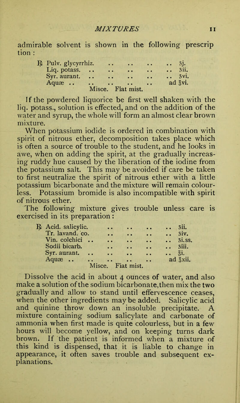 admirable solvent is shown in the following prescrip tion : Ijfc Pulv. glycyrrhiz. .. .. .. .. 3j. Liq. potass 3ii. Syr. aurant 3vi. Aquae .. ad §vi. Misce. Fiat mist. If the powdered liquorice be first well shaken with the liq. potass., solution is effected, and on the addition of the water and syrup, the whole will form an almost clear brown mixture. When potassium iodide is ordered in combination with spirit of nitrous ether, decomposition takes place which is often a source of trouble to the student, and he looks in awe, when on adding the spirit, at the gradually increas- ing ruddy hue caused by the liberation of the iodine from the potassium salt. This may be avoided if care be taken to first neutralize the spirit of nitrous ether with a little potassium bicarbonate and the mixture will remain colour- less. Potassium bromide is also incompatible with spirit of nitrous ether. The following mixture gives trouble unless care is exercised in its preparation : Acid, salicylic. .. .. .. .. 3ii. Tr. lavand. co. .. .. .. .. 3iv. Vin. colchici .. .. .. .. .. 3i.ss. Sodii bicarb. 3iii. Syr. aurant §i. Aquae .. .. .. .. .. ad §xii. Misce. Fiat mist. Dissolve the acid in about 4 ounces of water, and also make a solution of the sodium bicarbonate,then mix the two gradually and allow to stand until effervescence ceases, when the other ingredients may be added. Salicylic acid and quinine throw down an insoluble precipitate. A mixture containing sodium salicylate and carbonate of ammonia when first made is quite colourless, but in a few hours will become yellow, and on keeping turns dark brown. If the patient is informed when a mixture of this kind is dispensed, that it is liable to change in appearance, it often saves trouble and subsequent ex- planations.