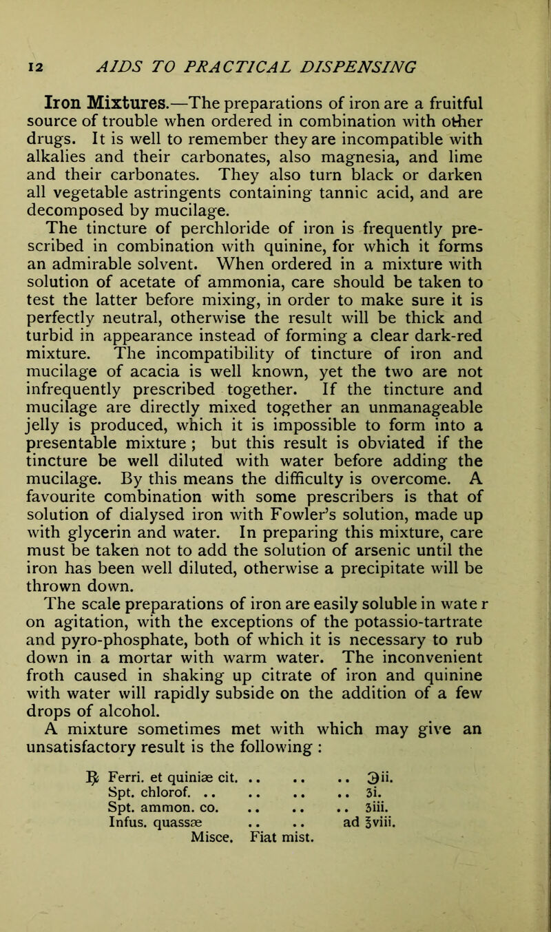 Iron Mixtures.—The preparations of iron are a fruitful source of trouble when ordered in combination with other drugs. It is well to remember they are incompatible with alkalies and their carbonates, also magnesia, and lime and their carbonates. They also turn black or darken all vegetable astringents containing tannic acid, and are decomposed by mucilage. The tincture of perchloride of iron is frequently pre- scribed in combination with quinine, for which it forms an admirable solvent. When ordered in a mixture with solution of acetate of ammonia, care should be taken to test the latter before mixing, in order to make sure it is perfectly neutral, otherwise the result will be thick and turbid in appearance instead of forming a clear dark-red mixture. The incompatibility of tincture of iron and mucilage of acacia is well known, yet the two are not infrequently prescribed together. If the tincture and mucilage are directly mixed together an unmanageable jelly is produced, which it is impossible to form into a presentable mixture ; but this result is obviated if the tincture be well diluted with water before adding the mucilage. By this means the difficulty is overcome. A favourite combination with some prescribers is that of solution of dialysed iron with Fowler’s solution, made up with glycerin and water. In preparing this mixture, care must be taken not to add the solution of arsenic until the iron has been well diluted, otherwise a precipitate will be thrown down. The scale preparations of iron are easily soluble in wate r on agitation, with the exceptions of the potassio-tartrate and pyro-phosphate, both of which it is necessary to rub down in a mortar with warm water. The inconvenient froth caused in shaking up citrate of iron and quinine with water will rapidly subside on the addition of a few drops of alcohol. A mixture sometimes met with which may give an unsatisfactory result is the following : ^ Ferri. et quiniae cit 3ii. Spt. chlorof. 3i. Spt. ammon. co. .. .. .. 3iii. Infus. quassae .. .. ad Sviii.