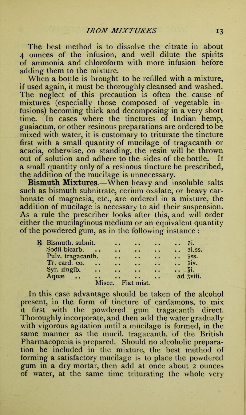 The best method is to dissolve the citrate in about 4 ounces of the infusion, and well dilute the spirits of ammonia and chloroform with more infusion before adding them to the mixture. When a bottle is brought to be refilled with a mixture, if used again, it must be thoroughly cleansed and washed. The neglect of this precaution is often the cause of mixtures (especially those composed of vegetable in- fusions) becoming thick and decomposing in a very short time. In cases where the tinctures of Indian hemp, guaiacum, or other resinous preparations are ordered to be mixed with water, it is customary to triturate the tincture first with a small quantity of mucilage of tragacanth or acacia, otherwise, on standing, the resin will be thrown out of solution and adhere to the sides of the bottle. It a small quantity only of a resinous tincture be prescribed, the addition of the mucilage is unnecessary. Bismuth Mixtures.—When heavy and insoluble salts such as bismuth subnitrate, cerium oxalate, or heavy car- bonate of magnesia, etc., are ordered in a mixture, the addition of mucilage is necessary to aid their suspension. As a rule the prescriber looks after this, and will order either the mucilaginous medium or an equivalent quantity of the powdered gum, as in the following instance : Bismuth, subnit. .. .. .. .. 3i. Sodii bicarb. .. .. .. .. .. 3i.ss. Pulv. tragacanth. .. .. .. .. 3ss. Tr. card. co. .. .. .. .. .. 3iv. Syr. zingib 3i. Aquae .. .. .. .. .. ad gviii. Misce. Fiat mist. In this case advantage should be taken of the alcohol present, in the form of tincture of cardamons, to mix it first with the powdered gum tragacanth direct. Thoroughly incorporate, and then add the water gradually with vigorous agitation until a mucilage is formed, in the same manner as the mucil. tragacanth. of the British Pharmacopceia is prepared. Should no alcoholic prepara- tion be included in the mixture, the best method of forming a satisfactory mucilage is to place the powdered gum in a dry mortar, then add at once about 2 ounces of water, at the same time triturating the whole very