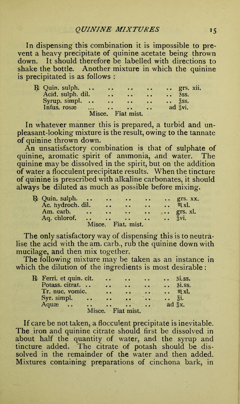 In dispensing this combination it is impossible to pre- vent a heavy precipitate of quinine acetate being thrown down. It should therefore be labelled with directions to shake the bottle. Another mixture in which the quinine is precipitated is as follows : R Quin, sulph. Acid, sulph. dil. Syrup, simpl Infus. rosse Misce. Fiat mist. In whatever manner this is prepared, a turbid and un- pleasant-looking mixture is the result, owing to the tannate of quinine thrown down. An unsatisfactory combination is that of sulphate of quinine, aromatic spirit of ammonia, and water. The quinine may be dissolved in the spirit, but on the addition of water a flocculent precipitate results. When the tincture of quinine is prescribed with alkaline carbonates, it should always be diluted as much as possible before mixing. R Quin, sulph .. .. .. grs. xx. Ac. hydroch. dil. .. .. .. .. itlxl. Am. carb. .. .. .. .. .. grs. xl. Aq. chlorof. .. .. .. .. .. §vi. Misce. Fiat. mist. The only satisfactory way of dispensing this is to neutra- lise the acid with the am. carb., rub the quinine down with mucilage, and then mix together. The following mixture may be taken as an instance in which the dilution of the ingredients is most desirable: .. grs. xii. .. 3SS. .. §ss. ad ^vi. R Ferri. et quin. cit. .. 3i.ss. Potass, citrat. .. Tr. nuc. vomic. .. lUxl. Syr. simpl. .. lx. Aquas ad lx. Misce. Fiat mist. If care be not taken, a flocculent precipitate is inevitable. The iron and quinine citrate should first be dissolved in about half the quantity of water, and the syrup and tincture added. The citrate of potash should be dis- solved in the remainder of the water and then added. Mixtures containing preparations of cinchona bark, in