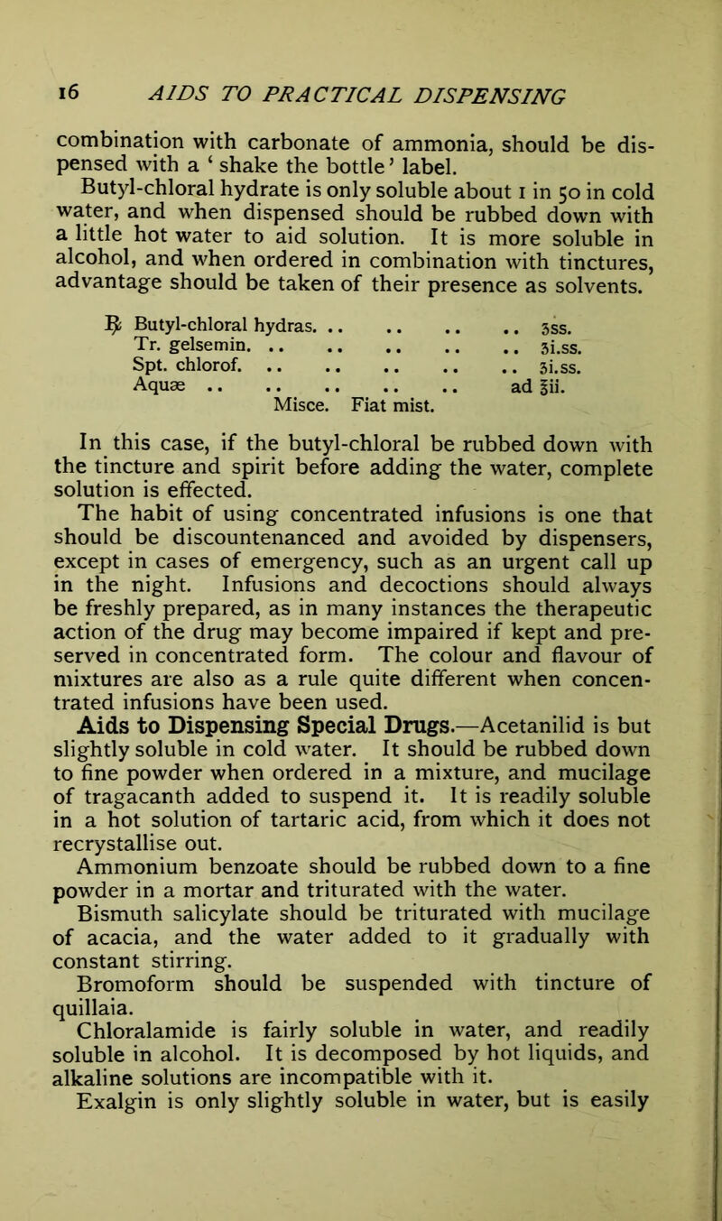 combination with carbonate of ammonia, should be dis- pensed with a ‘ shake the bottle5 label. Butyl-chloral hydrate is only soluble about i in 50 in cold water, and when dispensed should be rubbed down with a little hot water to aid solution. It is more soluble in alcohol, and when ordered in combination with tinctures, advantage should be taken of their presence as solvents. jDUtyi-cniorai nydras. .. .. .. .. 3ss. Tr. gelsemin 3i.ss. Spt. chlorof. 3i.ss. Aquas ad gii. Misce. Fiat mist. In this case, if the butyl-chloral be rubbed down with the tincture and spirit before adding the water, complete solution is effected. The habit of using concentrated infusions is one that should be discountenanced and avoided by dispensers, except in cases of emergency, such as an urgent call up in the night. Infusions and decoctions should always be freshly prepared, as in many instances the therapeutic action of the drug may become impaired if kept and pre- served in concentrated form. The colour and flavour of mixtures are also as a rule quite different when concen- trated infusions have been used. Aids to Dispensing Special Drugs.—Acetanilid is but slightly soluble in cold water. It should be rubbed down to fine powder when ordered in a mixture, and mucilage of tragacanth added to suspend it. It is readily soluble in a hot solution of tartaric acid, from which it does not recrystallise out. Ammonium benzoate should be rubbed down to a fine powder in a mortar and triturated with the water. Bismuth salicylate should be triturated with mucilage of acacia, and the water added to it gradually with constant stirring. Bromoform should be suspended with tincture of quillaia. Chloralamide is fairly soluble in water, and readily soluble in alcohol. It is decomposed by hot liquids, and alkaline solutions are incompatible with it. Exalgin is only slightly soluble in water, but is easily