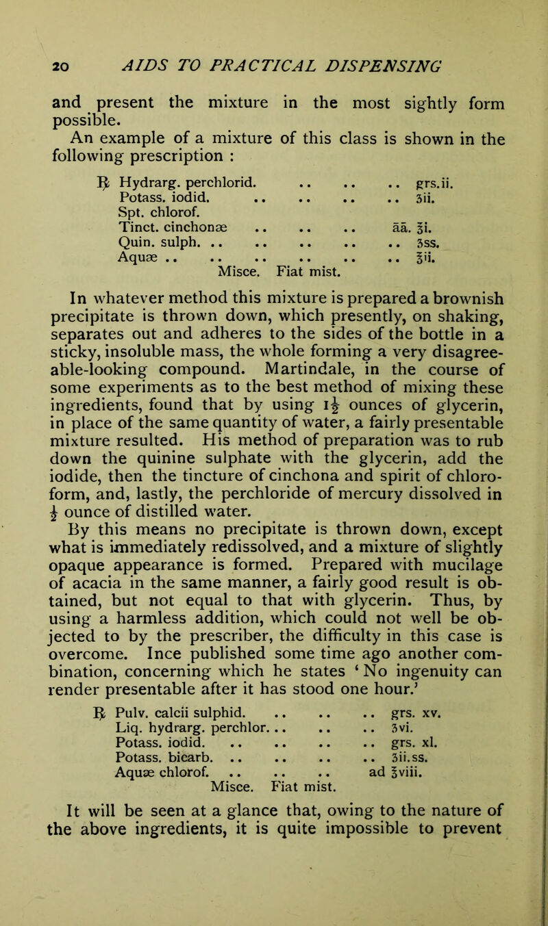 and present the mixture in the most sightly form possible. An example of a mixture of this class is shown in the following prescription : B Hydrarg. perchlorid. grs.ii. Potass, iodid. 3ii. Spt. chlorof. Tinct. cinchonae aa. Si. Quin, sulph 3ss. Aquae S'i. Misce. Fiat mist. In whatever method this mixture is prepared a brownish precipitate is thrown down, which presently, on shaking, separates out and adheres to the sides of the bottle in a sticky, insoluble mass, the whole forming a very disagree- able-looking compound. Martindale, in the course of some experiments as to the best method of mixing these ingredients, found that by using ounces of glycerin, in place of the same quantity of water, a fairly presentable mixture resulted. His method of preparation was to rub down the quinine sulphate with the glycerin, add the iodide, then the tincture of cinchona and spirit of chloro- form, and, lastly, the perchloride of mercury dissolved in £ ounce of distilled water. By this means no precipitate is thrown down, except what is immediately redissolved, and a mixture of slightly opaque appearance is formed. Prepared with mucilage of acacia in the same manner, a fairly good result is ob- tained, but not equal to that with glycerin. Thus, by using a harmless addition, which could not well be ob- jected to by the prescriber, the difficulty in this case is overcome. I nee published some time ago another com- bination, concerning which he states ‘ No ingenuity can render presentable after it has stood one hour.’ B Pulv. calcii sulphid grs. xv. Liq. hydrarg. perchlor 3vi. Potass, iodid grs. xl. Potass, biearb 3ii.ss. Aquae chlorof. ad Sviii. Misce. Fiat mist. It will be seen at a glance that, owing to the nature of the above ingredients, it is quite impossible to prevent