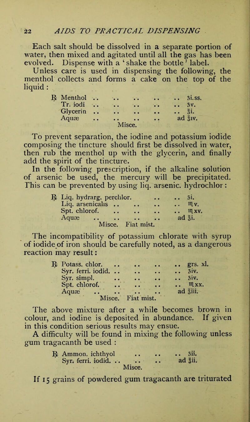 Each salt should be dissolved in a separate portion of water, then mixed and agitated until all the gas has been evolved. Dispense with a ‘ shake the bottle ‘ label. Unless care is used in dispensing the following, the menthol collects and forms a cake on the top of the liquid : Menthol .. .. .. .. .. 3i.ss. Tr. iodi .. .. .. .. .. 3v. Glycerin .. .. .. .. .. §i. Aquae .. .. .. .. ad 51V. Misce. To prevent separation, the iodine and potassium iodide composing the tincture should first be dissolved in water, then rub the menthol up with the glycerin, and finally add the spirit of the tincture. In the following prescription, if the alkaline solution of arsenic be used, the mercury will be precipitated. This can be prevented by using liq. arsenic, hydrochlor : 1J Liq. hydrarg. perchlor. .. .. 3i. Liq. arsenicalis i»lv. Spt. chlorof. .. .. .. .. iflxv. Aquae ad %i. Misce. Fiat mist. The incompatibility of potassium chlorate with syrup of iodide of iron should be carefully noted, as a dangerous reaction may result: 5; Potass, chlor. Syr. ferri. iodid. .. Syr. simpl. Spt. chlorof. .. Aquae .. .. Misce. Fiat mist The above mixture after a while becomes brown in colour, and iodine is deposited in abundance. If given in this condition serious results may ensue. A difficulty will be found in mixing the following unless gum tragacanth be used : IJfc Ammon, ichthyol 3ii. Syr, ferri. iodid. .. .. .. ad |ii. Misce. If 15 grains of powdered gum tragacanth are triturated .. grs. xl. .. 3iv. .. 3iv. .. lUxx. ad giii.