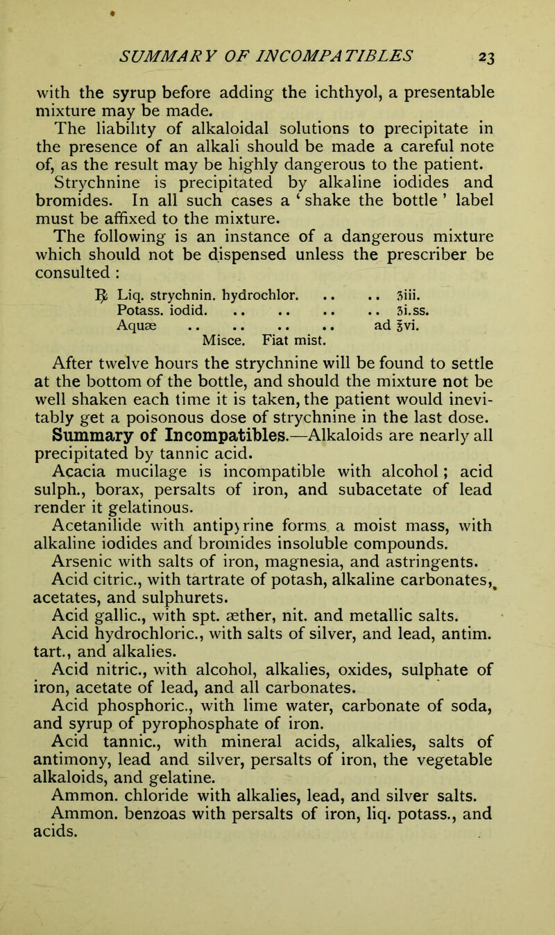 with the syrup before adding the ichthyol, a presentable mixture may be made. The liability of alkaloidal solutions to precipitate in the presence of an alkali should be made a careful note of, as the result may be highly dangerous to the patient. Strychnine is precipitated by alkaline iodides and bromides. In all such cases a ‘ shake the bottle ’ label must be affixed to the mixture. The following is an instance of a dangerous mixture which should not be dispensed unless the prescriber be consulted : Liq. strychnin, hydrochlor 3iii. Potass, iodid 3i.ss. Aquae ad £vi. Misce. Fiat mist. After twelve hours the strychnine will be found to settle at the bottom of the bottle, and should the mixture not be well shaken each time it is taken, the patient would inevi- tably get a poisonous dose of strychnine in the last dose. Summary of In compatibles.—Alkaloids are nearly all precipitated by tannic acid. Acacia mucilage is incompatible with alcohol; acid sulph., borax, persalts of iron, and subacetate of lead render it gelatinous. Acetanilide with antip>rine forms a moist mass, with alkaline iodides and bromides insoluble compounds. Arsenic with salts of iron, magnesia, and astringents. Acid citric., with tartrate of potash, alkaline carbonates,% acetates, and sulphurets. Acid gallic., with spt. aether, nit. and metallic salts. Acid hydrochloric., with salts of silver, and lead, antim. tart., and alkalies. Acid nitric., with alcohol, alkalies, oxides, sulphate of iron, acetate of lead, and all carbonates. Acid phosphoric., with lime water, carbonate of soda, and syrup of pyrophosphate of iron. Acid tannic., with mineral acids, alkalies, salts of antimony, lead and silver, persalts of iron, the vegetable alkaloids, and gelatine. Ammon, chloride with alkalies, lead, and silver salts. Ammon, benzoas with persalts of iron, liq. potass., and acids.