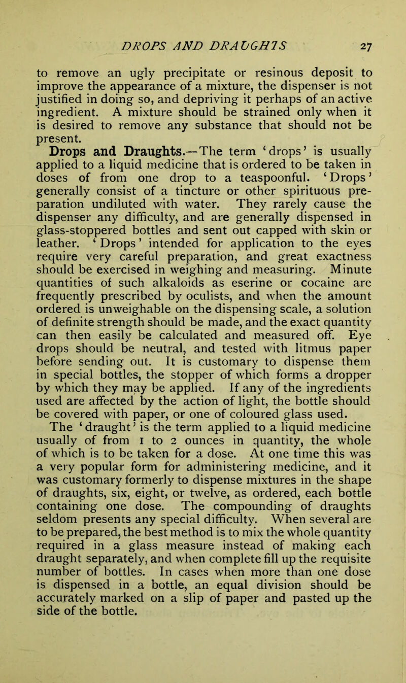 to remove an ugly precipitate or resinous deposit to improve the appearance of a mixture, the dispenser is not justified in doing so, and depriving it perhaps of an active ingredient. A mixture should be strained only when it is desired to remove any substance that should not be present. Drops and Draughts.—The term ‘drops’ is usually applied to a liquid medicine that is ordered to be taken in doses of from one drop to a teaspoonful. ‘ Drops ’ generally consist of a tincture or other spirituous pre- paration undiluted with water. They rarely cause the dispenser any difficulty, and are generally dispensed in glass-stoppered bottles and sent out capped with skin or leather. ‘ Drops ’ intended for application to the eyes require very careful preparation, and great exactness should be exercised in weighing and measuring. Minute quantities of such alkaloids as eserine or cocaine are frequently prescribed by oculists, and when the amount ordered is unweighable on the dispensing scale, a solution of definite strength should be made, and the exact quantity can then easily be calculated and measured off. Eye drops should be neutral, and tested with litmus paper before sending out. It is customary to dispense them in special bottles, the stopper of which forms a dropper by which they may be applied. If any of the ingredients used are affected by the action of light, the bottle should be covered with paper, or one of coloured glass used. The ‘ draught ’ is the term applied to a liquid medicine usually of from i to 2 ounces in quantity, the whole of which is to be taken for a dose. At one time this was a very popular form for administering medicine, and it was customary formerly to dispense mixtures in the shape of draughts, six, eight, or twelve, as ordered, each bottle containing one dose. The compounding of draughts seldom presents any special difficulty. When several are to be prepared, the best method is to mix the whole quantity required in a glass measure instead of making each draught separately, and when complete fill up the requisite number of bottles. In cases when more than one dose is dispensed in a bottle, an equal division should be accurately marked on a slip of paper and pasted up the side of the bottle.