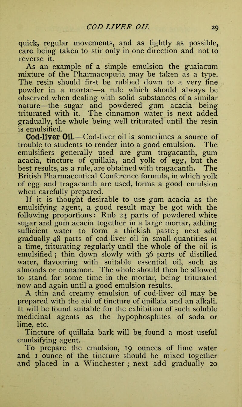 COD LIVER OIL quick, regular movements, and as lightly as possible, care being taken to stir only in one direction and not to reverse it. As an example of a simple emulsion the guaiacum mixture of the Pharmacopoeia may be taken as a type. The resin should first be rubbed down to a very fine powder in a mortar—a rule which should always be observed when dealing with solid substances of a similar nature—the sugar and powdered gum acacia being triturated with it. The cinnamon water is next added gradually, the whole being well triturated until the resin is emulsified. Cod-liver Oil.—Cod-liver oil is sometimes a source of trouble to students to render into a good emulsion. The emulsifiers generally used are gum tragacanth, gum acacia, tincture of quillaia, and yolk of egg, but the best results, as a rule, are obtained with tragacanth. The British Pharmaceutical Conference formula, in which yolk of egg and tragacanth are used, forms a good emulsion when carefully prepared. If it is thought desirable to use gum acacia as the emulsifying agent, a good result may be got with the following proportions: Rub 24 parts of powdered white sugar and gum acacia together in a large mortar, adding sufficient water to form a thickish paste; next add gradually 48 parts of cod-liver oil in small quantities at a time, triturating regularly until the whole of the oil is emulsified ; thin down slowly with 36 parts of distilled water, flavouring with suitable essential oil, such as almonds or cinnamon. The whole should then be allowed to stand for some time in the mortar, being triturated now and again until a good emulsion results. A thin and creamy emulsion of cod-liver oil may be prepared with the aid of tincture of quillaia and an alkali. It will be found suitable for the exhibition of such soluble medicinal agents as the hypophosphites of soda or lime, etc. Tincture of quillaia bark will be found a most useful emulsifying agent. To prepare the emulsion, 19 ounces of lime water and 1 ounce of the tincture should be mixed together and placed in a Winchester ; next add gradually 20