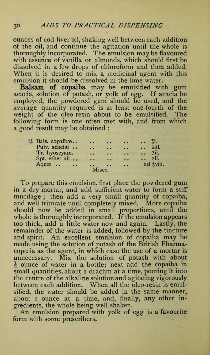 ounces of cod-liver oil, shaking well between each addition of the oil, and continue the agitation until the whole is thoroughly incorporated. The emulsion may be flavoured with essence of vanilla or almonds, which should first be dissolved in a few drops of chloroform and then added. When it is desired to mix a medicinal agent with this emulsion it should be dissolved in the lime water. Balsam of copaiba may be emulsified with gum acacia, solution of potash, or yolk of egg. If acacia be employed, the powdered gum should be used, and the average quantity required is at least one-fourth of the weight of the oleo-resin about to be emulsified. The following form is one often met with, and from which a good result may be obtained : Bals. copaibae §i. Pulv. acaciae 3iii. Tr. hyoscyam. 3ii. Spt. ether nit 3ii. Aquae ad Bviii. Misce. To prepare this emulsion, first place the powdered gum in a dry mortar, and add sufficient water to form a stiff mucilage ; then add a very small quantity of copaiba, and well triturate until completely mixed. More copaiba should now be added in small proportions, until the whole is thoroughly incorporated. If the emulsion appears too thick, add a little water now and again. Lastly, the remainder of the water is added, followed by the tincture and spirit. An excellent emulsion of copaiba may be made using the solution of potash of the British Pharma- copoeia as the agent, in which case the use of a mortar is unnecessary. Mix the solution of potash with about ^ ounce of water in a bottle; next add the copaiba in small quantities, about l drachm at a time, pouring it into the centre of the alkaline solution and agitating vigorously between each addition. When all the oleo-resin is emul- sified, the water should be added in the same manner, about i ounce at a time, and, finally, any other in- gredients, the whole being well shaken. An emulsion prepared with yolk of egg is a favourite form with some prescribers.