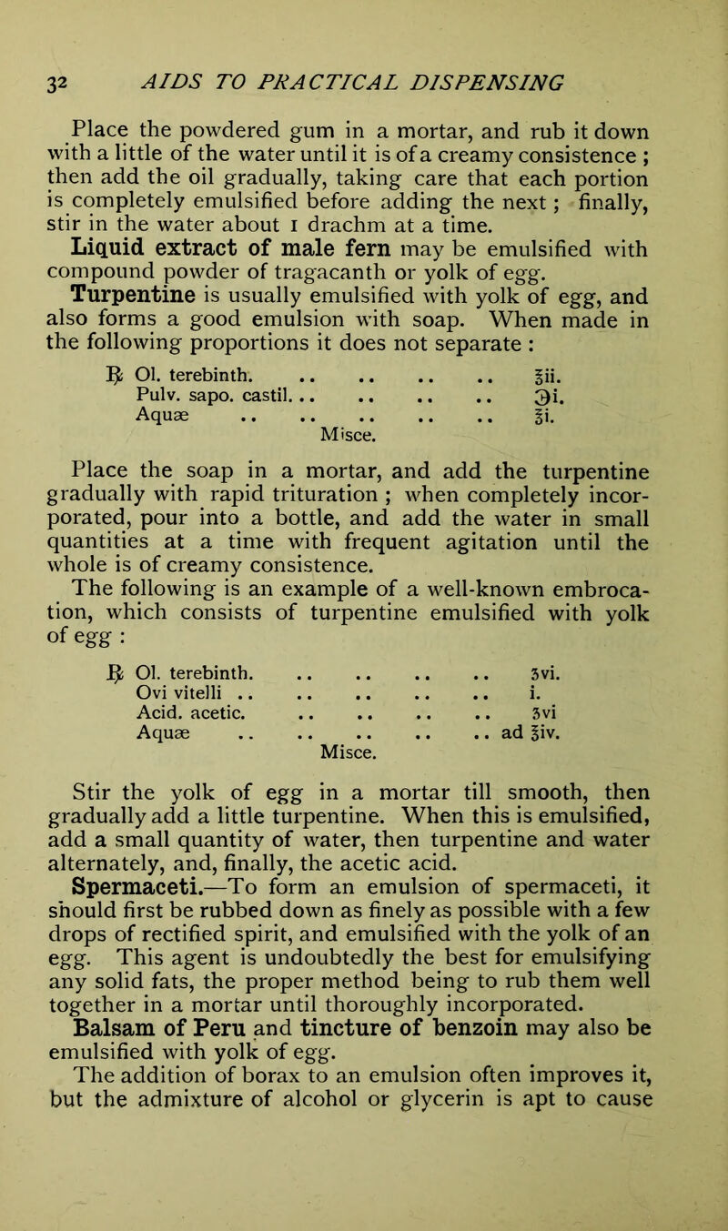 Place the powdered gum in a mortar, and rub it down with a little of the water until it is of a creamy consistence ; then add the oil gradually, taking care that each portion is completely emulsified before adding the next; finally, stir in the water about I drachm at a time. Liquid extract of male fern may be emulsified with compound powder of tragacanth or yolk of egg. Turpentine is usually emulsified with yolk of egg, and also forms a good emulsion with soap. When made in the following proportions it does not separate : Ol. terebinth. ^ii. Pulv. sapo. castil 3i. Aquae §i. Misce. Place the soap in a mortar, and add the turpentine gradually with rapid trituration ; when completely incor- porated, pour into a bottle, and add the water in small quantities at a time with frequent agitation until the whole is of creamy consistence. The following is an example of a well-known embroca- tion, which consists of turpentine emulsified with yolk of egg : Ol. terebinth 3vi. Ovi vitelli i. Acid, acetic. 3vi Aquae ad 3iv. Misce. Stir the yolk of egg in a mortar till smooth, then gradually add a little turpentine. When this is emulsified, add a small quantity of water, then turpentine and water alternately, and, finally, the acetic acid. Spermaceti.—To form an emulsion of spermaceti, it should first be rubbed down as finely as possible with a few drops of rectified spirit, and emulsified with the yolk of an egg. This agent is undoubtedly the best for emulsifying any solid fats, the proper method being to rub them well together in a mortar until thoroughly incorporated. Balsam of Peru and tincture of benzoin may also be emulsified with yolk of egg. The addition of borax to an emulsion often improves it, but the admixture of alcohol or glycerin is apt to cause
