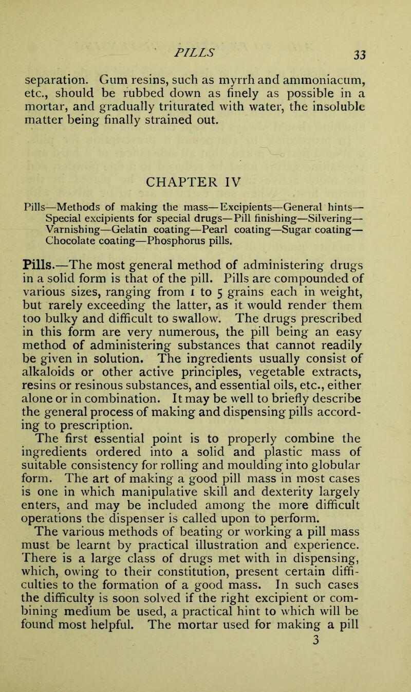 separation. Gum resins, such as myrrh and ammoniacum, etc., should be rubbed down as finely as possible in a mortar, and gradually triturated with water, the insoluble matter being finally strained out. CHAPTER IV Pills—Methods of making the mass—Excipients—General hints— Special excipients for special drugs—Pill finishing—Silvering— Varnishing—Gelatin coating—Pearl coating—Sugar coating— Chocolate coating—Phosphorus pills. Pills.—The most general method of administering drugs in a solid form is that of the pill. Pills are compounded of various sizes, ranging from i to 5 grains each in weight, but rarely exceeding the latter, as it would render them too bulky and difficult to swallow. The drugs prescribed in this form are very numerous, the pill being an easy method of administering substances that cannot readily be given in solution. The ingredients usually consist of alkaloids or other active principles, vegetable extracts, resins or resinous substances, and essential oils, etc., either alone or in combination. It may be well to briefly describe the general process of making and dispensing pills accord- ing to prescription. The first essential point is to properly combine the ingredients ordered into a solid and plastic mass of suitable consistency for rolling and moulding into globular form. The art of making a good pill mass in most cases is one in which manipulative skill and dexterity largely enters, and may be included among the more difficult operations the dispenser is called upon to perform. The various methods of beating or working a pill mass must be learnt by practical illustration and experience. There is a large class of drugs met with in dispensing, which, owing to their constitution, present certain diffi- culties to the formation of a good mass. In such cases the difficulty is soon solved if the right excipient or com- bining medium be used, a practical hint to which will be found most helpful. The mortar used for making a pill 3