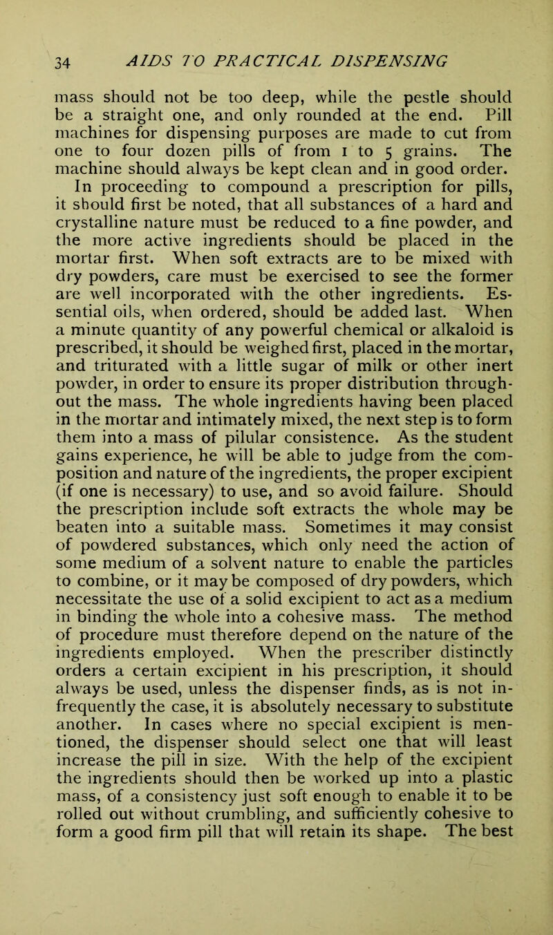 mass should not be too deep, while the pestle should be a straight one, and only rounded at the end. Pill machines for dispensing purposes are made to cut from one to four dozen pills of from i to 5 grains. The machine should always be kept clean and in good order. In proceeding to compound a prescription for pills, it should first be noted, that all substances of a hard and crystalline nature must be reduced to a fine powder, and the more active ingredients should be placed in the mortar first. When soft extracts are to be mixed with dry powders, care must be exercised to see the former are well incorporated with the other ingredients. Es- sential oils, when ordered, should be added last. When a minute quantity of any powerful chemical or alkaloid is prescribed, it should be weighed first, placed in the mortar, and triturated with a little sugar of milk or other inert powder, in order to ensure its proper distribution through- out the mass. The whole ingredients having been placed in the mortar and intimately mixed, the next step is to form them into a mass of pilular consistence. As the student gains experience, he will be able to judge from the com- position and nature of the ingredients, the proper excipient (if one is necessary) to use, and so avoid failure. Should the prescription include soft extracts the whole may be beaten into a suitable mass. Sometimes it may consist of powdered substances, which only need the action of some medium of a solvent nature to enable the particles to combine, or it may be composed of dry powders, which necessitate the use of a solid excipient to act as a medium in binding the whole into a cohesive mass. The method of procedure must therefore depend on the nature of the ingredients employed. When the prescriber distinctly orders a certain excipient in his prescription, it should always be used, unless the dispenser finds, as is not in- frequently the case, it is absolutely necessary to substitute another. In cases where no special excipient is men- tioned, the dispenser should select one that will least increase the pill in size. With the help of the excipient the ingredients should then be worked up into a plastic mass, of a consistency just soft enough to enable it to be rolled out without crumbling, and sufficiently cohesive to form a good firm pill that will retain its shape. The best