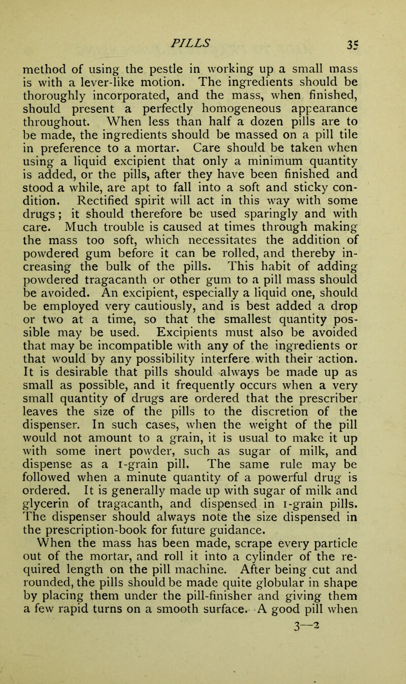 method of using the pestle in working up a small mass is with a lever-like motion. The ingredients should be thoroughly incorporated, and the mass, when finished, should present a perfectly homogeneous appearance throughout. When less than half a dozen pills are to be made, the ingredients should be massed on a pill tile in preference to a mortar. Care should be taken when using a liquid excipient that only a minimum quantity is added, or the pills, after they have been finished and stood a while, are apt to fall into a soft and sticky con- dition. Rectified spirit will act in this way with some drugs; it should therefore be used sparingly and with care. Much trouble is caused at times through making the mass too soft, which necessitates the addition of powdered gum before it can be rolled, and thereby in- creasing the bulk of the pills. This habit of adding powdered tragacanth or other gum to a pill mass should be avoided. An excipient, especially a liquid one, should be employed very cautiously, and is best added a drop or two at a time, so that the smallest quantity pos- sible may be used. Excipients must also be avoided that may be incompatible with any of the ingredients or that would by any possibility interfere with their action. It is desirable that pills should always be made up as small as possible, and it frequently occurs when a very small quantity of drugs are ordered that the prescriber leaves the size of the pills to the discretion of the dispenser. In such cases, when the weight of the pill would not amount to a grain, it is usual to make it up with some inert powder, such as sugar of milk, and dispense as a i-grain pill. The same rule may be followed when a minute quantity of a powerful drug is ordered. It is generally made up with sugar of milk and glycerin of tragacanth, and dispensed in i-grain pills. The dispenser should always note the size dispensed in the prescription-book for future guidance. When the mass has been made, scrape every particle out of the mortar, and roll it into a cylinder of the re- quired length on the pill machine. After being cut and rounded, the pills should be made quite globular in shape by placing them under the pill-finisher and giving them a few rapid turns on a smooth surface. A good pill when 3—2