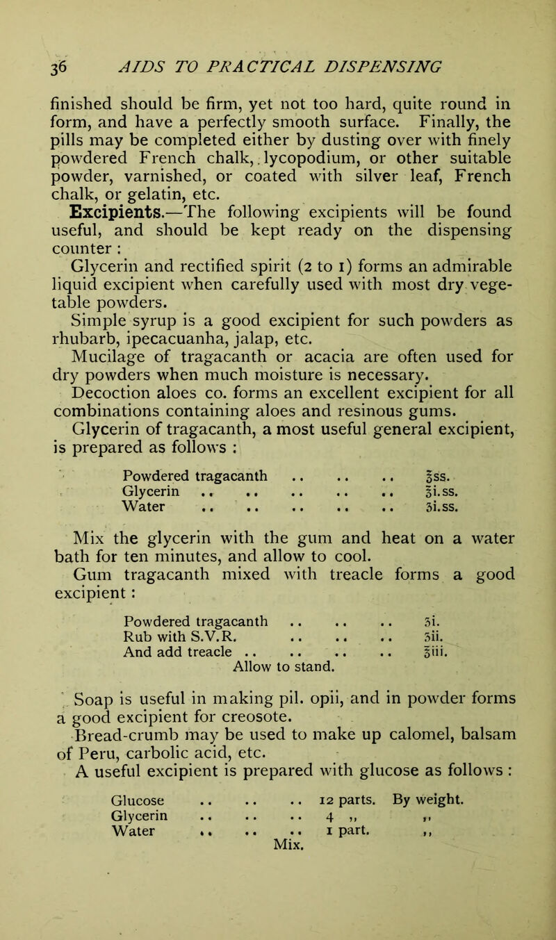 finished should be firm, yet not too hard, quite round in form, and have a perfectly smooth surface. Finally, the pills may be completed either by dusting over with finely powdered French chalk,. lycopodium, or other suitable powder, varnished, or coated with silver leaf, French chalk, or gelatin, etc. Excipients.—The following excipients will be found useful, and should be kept ready on the dispensing counter : Glycerin and rectified spirit (2 to 1) forms an admirable liquid excipient when carefully used with most dry vege- table powders. Simple syrup is a good excipient for such powders as rhubarb, ipecacuanha, jalap, etc. Mucilage of tragacanth or acacia are often used for dry powders when much moisture is necessary. Decoction aloes co. forms an excellent excipient for all combinations containing aloes and resinous gums. Glycerin of tragacanth, a most useful general excipient, is prepared as follows : Powdered tragacanth §ss. Glycerin .» .. .. .. .. gi.ss. Water .. 3i.ss. Mix the glycerin with the gum and heat on a water bath for ten minutes, and allow to cool. Gum tragacanth mixed with treacle forms a good excipient: Powdered tragacanth .. .. .. 3i. Rub with S.V.R. 5ii. And add treacle Bib. Allow to stand. Soap is useful in making pil. opii, and in powder forms a good excipient for creosote. Bread-crumb may be used to make up calomel, balsam of Peru, carbolic acid, etc. A useful excipient is prepared with glucose as follows : Glucose 12 parts. By weight. Glycerin 4 ,, „ Water 1 part. ,, Mix.