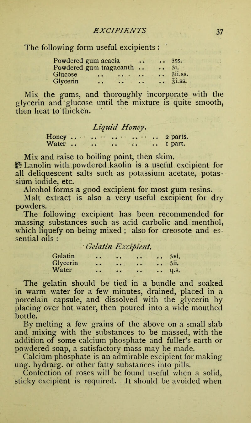 The following form useful excipients : Powdered gum acacia .. .. Sss. Powdered gum tragacanth .. .. Si. Glucose .. ... .. .. 3ii.ss. Glycerin Bi.ss. Mix the gums, and thoroughly incorporate with the glycerin and glucose until the mixture is quite smooth, then heat to thicken. Liquid Honey. Honey .. .. .. .. .. 2 parts. Water .. 1 part. Mix and raise to boiling point, then skim. 15 Lanolin with powdered kaolin is a useful excipient for all deliquescent salts such as potassium acetate, potas- sium iodide, etc. Alcohol forms a good excipient for most gum resins. Malt extract is also a very useful excipient for dry powders. The following excipient has been recommended for massing substances such as acid carbolic and menthol, which liquefy on being mixed ; also for creosote and es- sential oils : ■ Gelatin Excipient. Gelatin .. .. .. .. 3vi. Glycerin .. .. .. .. 3ii. Water .. .. .. .. q.s. The gelatin should be tied in a bundle and soaked in warm water for a few minutes, drained, placed in a porcelain capsule, and dissolved with the glycerin by placing over hot water, then poured into a wide mouthed bottle. By melting a few grains of the above on a small slab and mixing with the substances to be massed, with the addition of some calcium phosphate and fuller’s earth Or powdered soap, a satisfactory mass may be made. Calcium phosphate is an admirable excipient for making ung. hydrarg. or other fatty substances into pills. Confection of roses will be found useful when a solid, sticky excipient is required. It should be avoided when