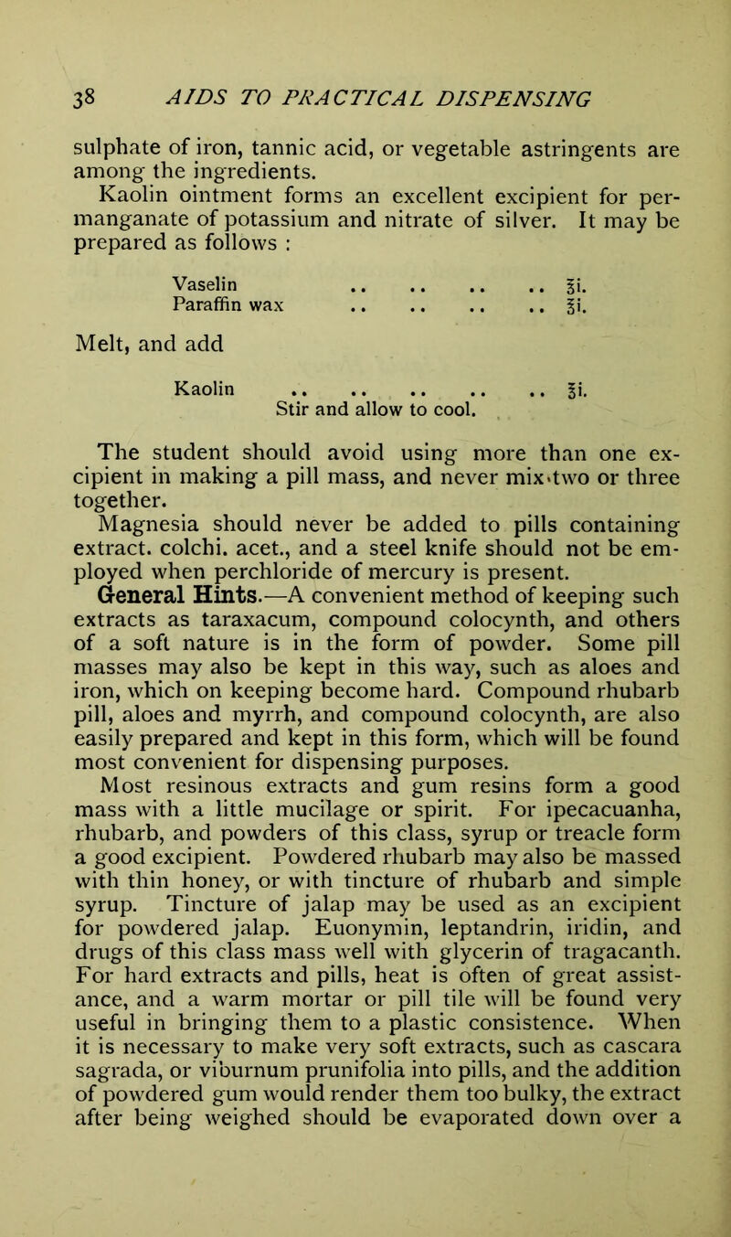 sulphate of iron, tannic acid, or vegetable astringents are among the ingredients. Kaolin ointment forms an excellent excipient for per- manganate of potassium and nitrate of silver. It may be prepared as follows : Vaselin §i. Paraffin wax %\. Melt, and add Kaolin |i. Stir and allow to cool. The student should avoid using more than one ex- cipient in making a pill mass, and never mix*two or three together. Magnesia should never be added to pills containing extract, colchi. acet., and a steel knife should not be em- ployed when perchloride of mercury is present. General Hints.—A convenient method of keeping such extracts as taraxacum, compound colocynth, and others of a soft nature is in the form of powder. Some pill masses may also be kept in this way, such as aloes and iron, which on keeping become hard. Compound rhubarb pill, aloes and myrrh, and compound colocynth, are also easily prepared and kept in this form, which will be found most convenient for dispensing purposes. Most resinous extracts and gum resins form a good mass with a little mucilage or spirit. For ipecacuanha, rhubarb, and powders of this class, syrup or treacle form a good excipient. Powdered rhubarb may also be massed with thin honey, or with tincture of rhubarb and simple syrup. Tincture of jalap may be used as an excipient for powdered jalap. Euonymin, leptandrin, iridin, and drugs of this class mass well with glycerin of tragacanth. For hard extracts and pills, heat is often of great assist- ance, and a warm mortar or pill tile will be found very useful in bringing them to a plastic consistence. When it is necessary to make very soft extracts, such as cascara sagrada, or viburnum prunifolia into pills, and the addition of powdered gum would render them too bulky, the extract after being weighed should be evaporated down over a