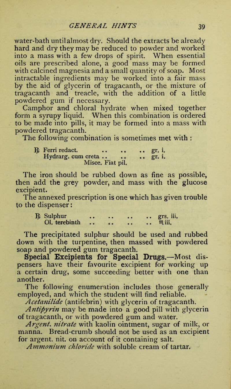 GENERAL HINTS water-bath until almost dry. Should the extracts be already hard and dry they may be reduced to powder and worked into a mass with a few drops of spirit. When essential oils are prescribed alone, a good mass may be formed with calcined magnesia and a small quantity of soap. Most intractable ingredients may be worked into a fair mass by the aid of glycerin of tragacanth, or the mixture of tragacanth and treacle, with the addition of a little powdered gum if necessary. Camphor and chloral hydrate when mixed together form a syrupy liquid. When this combination is ordered to be made into pills, it may be formed into a mass with powdered tragacanth. The following combination is sometimes met with : Ferri redact. gr, i. Hydrarg. cum creta .. .. .. gr. i. Misce. Fiat pil. The iron should be rubbed down as fine as possible, then add the grey powder, and mass with the glucose excipient. The annexed prescription is one which has given trouble to the dispenser: Ify Sulphur grs, iii. 01. terebinth HI iii. The precipitated sulphur should be used and rubbed down with the turpentine, then massed with powdered soap and powdered gum tragacanth. Special Excipients for Special Drugs.—Most dis- pensers have their favourite excipient for working up a certain drug, some succeeding better with one than another. The following enumeration includes those generally employed, and which the student will find reliable. Aceta?iilide (antifebrin) with glycerin of tragacanth. Antipyrin may be made into a good pill with glycerin of tragacanth, or with powdered gum and water. Argent. nitrate with kaolin ointment, sugar of milk, or manna. Bread-crumb should not be used as an excipient for argent, nit. on account of it containing salt. Ammonium chloride with soluble cream of tartar.