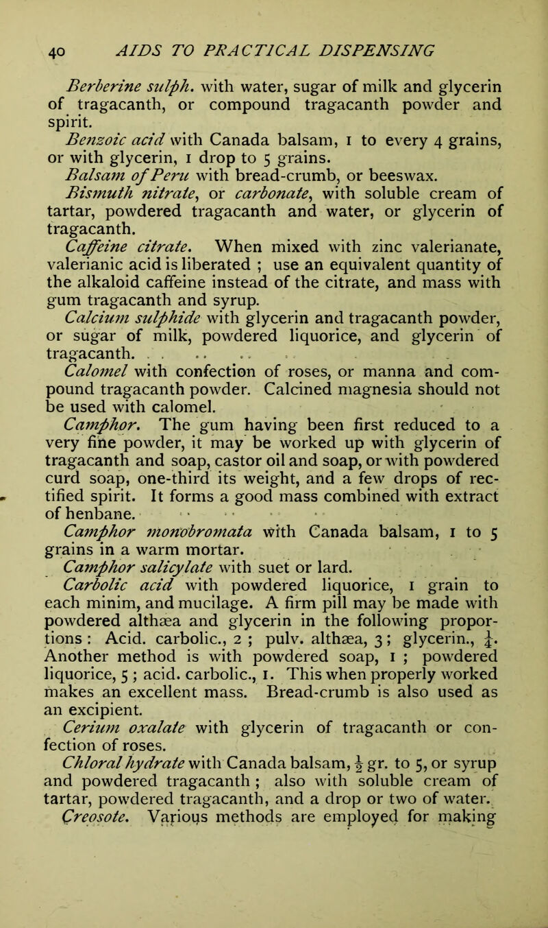 Berberine sulph. with water, sugar of milk and glycerin of tragacanth, or compound tragacanth powder and spirit. Benzoic acid with Canada balsam, i to every 4 grains, or with glycerin, 1 drop to 5 grains. Balsam of Pent with bread-crumb, or beeswax. Bismuth nitrate, or carbonate, with soluble cream of tartar, powdered tragacanth and water, or glycerin of tragacanth. Caffeine citrate. When mixed with zinc valerianate, valerianic acid is liberated ; use an equivalent quantity of the alkaloid caffeine instead of the citrate, and mass with gum tragacanth and syrup. Calcium sulphide with glycerin and tragacanth powder, or sugar of milk, powdered liquorice, and glycerin of tragacanth. Calomel with confection of roses, or manna and com- pound tragacanth powder. Calcined magnesia should not be used with calomel. Camphor. The gum having been first reduced to a very fine powder, it may be worked up with glycerin of tragacanth and soap, castor oil and soap, or with powdered curd soap, one-third its weight, and a few drops of rec- tified spirit. It forms a good mass combined with extract of henbane. Camphor monobromata with Canada balsam, 1 to 5 grains in a warm mortar. Camphor salicylate with suet or lard. Carbolic acid with powdered liquorice, 1 grain to each minim, and mucilage. A firm pill may be made with powdered althaea and glycerin in the following propor- tions : Acid, carbolic., 2 ; pulv. althaea, 3; glycerin., j. Another method is with powdered soap, 1 ; powdered liquorice, 5 ; acid, carbolic., 1. This when properly worked makes an excellent mass. Bread-crumb is also used as an excipient. Ceriwn oxalate with glycerin of tragacanth or con- fection of roses. Chloral hydrate with Canada balsam, \ gr. to 5, or syrup and powdered tragacanth ; also with soluble cream of tartar, powdered tragacanth, and a drop or two of water. Creosote. Vapoqs methods are employee! for making