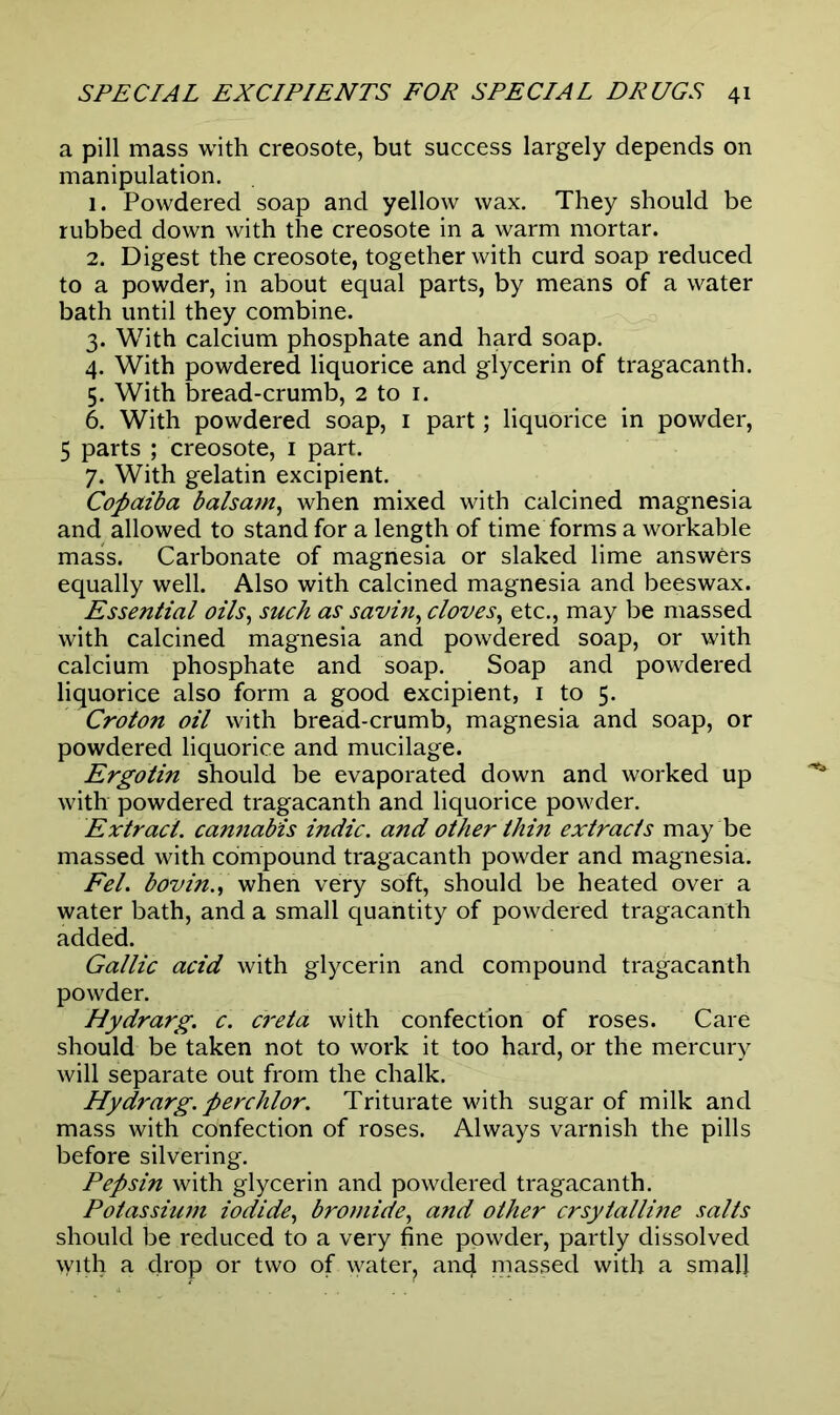 a pill mass with creosote, but success largely depends on manipulation. 1. Powdered soap and yellow wax. They should be rubbed down with the creosote in a warm mortar. 2. Digest the creosote, together with curd soap reduced to a powder, in about equal parts, by means of a water bath until they combine. 3. With calcium phosphate and hard soap. 4. With powdered liquorice and glycerin of tragacanth. 5. With bread-crumb, 2 to 1. 6. With powdered soap, 1 part; liquorice in powder, 5 parts ; creosote, 1 part. 7. With gelatin excipient. Copaiba balsam, when mixed with calcined magnesia and allowed to stand for a length of time forms a workable mass. Carbonate of magnesia or slaked lime answers equally well. Also with calcined magnesia and beeswax. Essential oils, such as savin, cloves, etc., may be massed with calcined magnesia and powdered soap, or with calcium phosphate and soap. Soap and powdered liquorice also form a good excipient, 1 to 5. Croton oil with bread-crumb, magnesia and soap, or powdered liquorice and mucilage. Ergotin should be evaporated down and worked up with powdered tragacanth and liquorice powder. Extract, cannabis indie, and other thin extracts may be massed with compound tragacanth powder and magnesia. Fel. bovin., when very soft, should be heated over a water bath, and a small quantity of powdered tragacanth added. Gallic acid with glycerin and compound tragacanth powder. Hydrarg. c. creta with confection of roses. Care should be taken not to work it too hard, or the mercury will separate out from the chalk. Hydrarg. perchlor. Triturate with sugar of milk and mass with confection of roses. Always varnish the pills before silvering. Pepsin with glycerin and powdered tragacanth. Potassium iodide, bromide, and other crsytalline salts should be reduced to a very fine powder, partly dissolved with a drop or two of water? and massed with a small