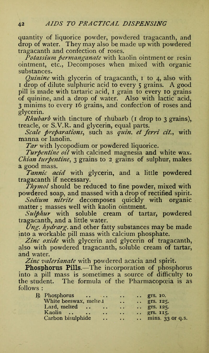 quantity of liquorice powder, powdered tragacanth, and drop of water. They may also be made up with powdered tragacanth and confection of roses. Potassium permanganate with kaolin ointment or resin ointment, etc., Decomposes when mixed with organic substances. Quinine with glycerin of tragacanth, i to 4, also with 1 drop of dilute sulphuric acid to every 5 grains. A good pill is made with tartaric acid, 1 grain to every 10 grains of quinine, and a drop of water. Also with lactic acid, 3 minims to every 16 grains, and confection of roses and glycerin. Rhubarb with tincture of rhubarb (1 drop to 3 grains), treacle, or S.V.R. and glycerin, equal parts. Scale preparations, such as quin, et ferri cii., with manna or lanolin. Tar with lycopodium or powdered liquorice. Turpentine oil with calcined magnesia and white wax. Chian turpentine, 3 grains to 2 grains of sulphur, makes a good mass. Tannic acid with glycerin, and a little powdered tragacanth if necessary. Thymol should be reduced to fine powder, mixed with powdered soap, and massed with a drop of rectified spirit. Sodium nitrite decomposes quickly with organic matter ; masses well with kaolin ointment. Sulphur with soluble cream of tartar, powdered tragacanth, and a little water. Ung. hydrarg. and other fatty substances may be made into a workable pill mass with calcium phosphate. Zinc oxide with glycerin and glycerin of tragacanth, also with powdered tragacanth, soluble cream of tartar, and water. Zinc valerianate with powdered acacia and spirit. Phosphorus Pills.—The incorporation of phosphorus into a pill mass is sometimes a source of difficulty to the student. The formula of the Pharmacopoeia is as follows : R Phosphorus White beeswax, melted Lard, melted Kaolin Carbon bisulphide grs. 10. grs. 125. grs. 125. grs. 115. mins. 33 or q.s.